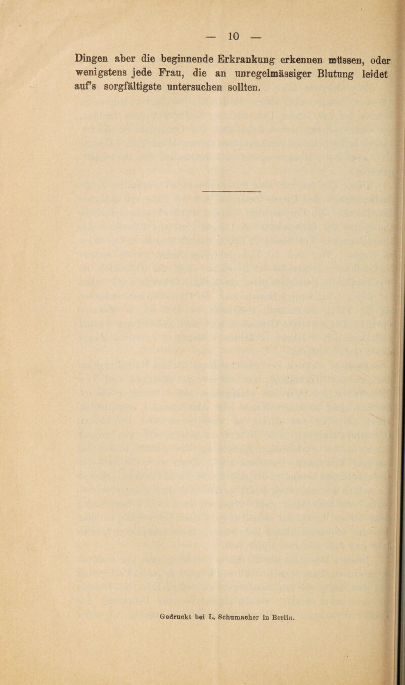 Dingen aber die beginnende Erkrankung erkennen müssen, oder wenigstens jede Frau, die an unregelmässiger Blutung leidet aufs sorgfältigste untersuchen sollten. Gedruckt bei L. Schumacher in Berlin.
