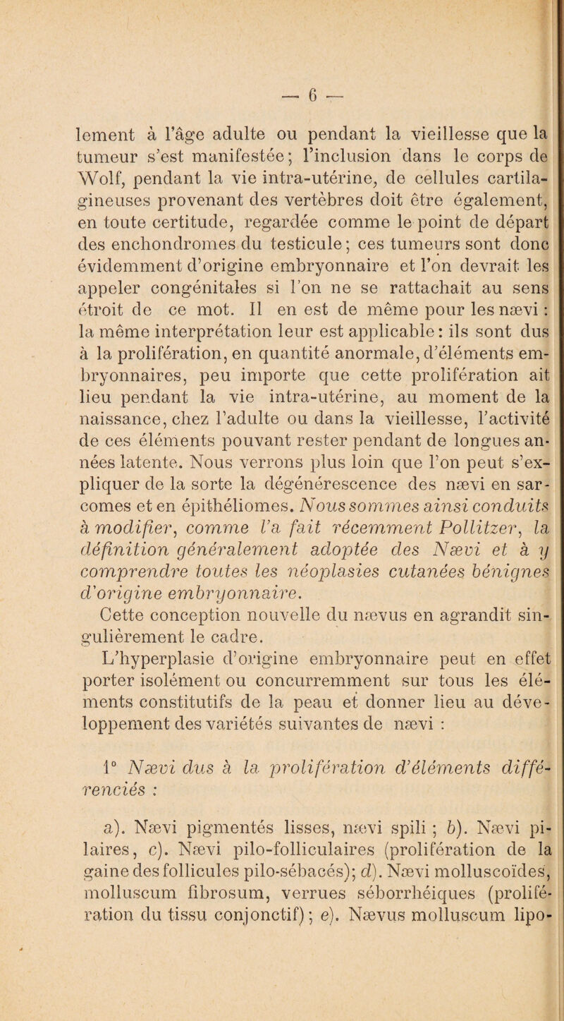 lement à l’âge adulte ou pendant la vieillesse que la tumeur s’est manifestée ; l’inclusion dans le corps de Wolf, pendant la vie intra-utérine, de cellules cartila¬ gineuses provenant des vertèbres doit être également, en toute certitude, regardée comme le point de départ des enchondromes du testicule; ces tumeurs sont donc ' • évidemment d’origine embryonnaire et l’on devrait les appeler congénitales si l’on ne se rattachait au sens étroit de ce mot. Il en est de même pour les nævi : la même interprétation leur est applicable: ils sont dus à la prolifération, en quantité anormale, d’éléments em¬ bryonnaires, peu importe que cette prolifération ait lieu pendant la vie intra-utérine, au moment de la naissance, chez l’adulte ou dans la vieillesse, l’activité de ces éléments pouvant rester pendant de longues an¬ nées latente. Nous verrons plus loin que l’on peut s’ex¬ pliquer de la sorte la dégénérescence des nævi en sar¬ comes et en épithéliomes. Nous sommes ainsi conduits à modifier, comme Va fait récemment Pollitzer, la définition généralement adoptée des Nævi et a y comprendre toutes les néoplasies cutanées bénignes d'origine embryonnaire. Cette conception nouvelle du nævus en agrandit sin¬ gulièrement le cadre. L’hyperplasie d’origine embryonnaire peut en effet porter isolément ou concurremment sur tous les élé¬ ments constitutifs de la peau et donner lieu au déve¬ loppement des variétés suivantes de nævi : 1° Nævi dus à la jmolifération d’éléments diffé¬ renciés : a). Nævi pigmentés lisses, nævi spili ; b). Nævi pi¬ laires, c). Nævi pilo-folliculaires (prolifération de la gaine des follicules pilo-sébacés); d). Nævi molluscoïdes , molluscum fibrosum, verrues séborrhéiques (prolifé¬ ration du tissu conjonctif); e). Nævus molluscum lipo-