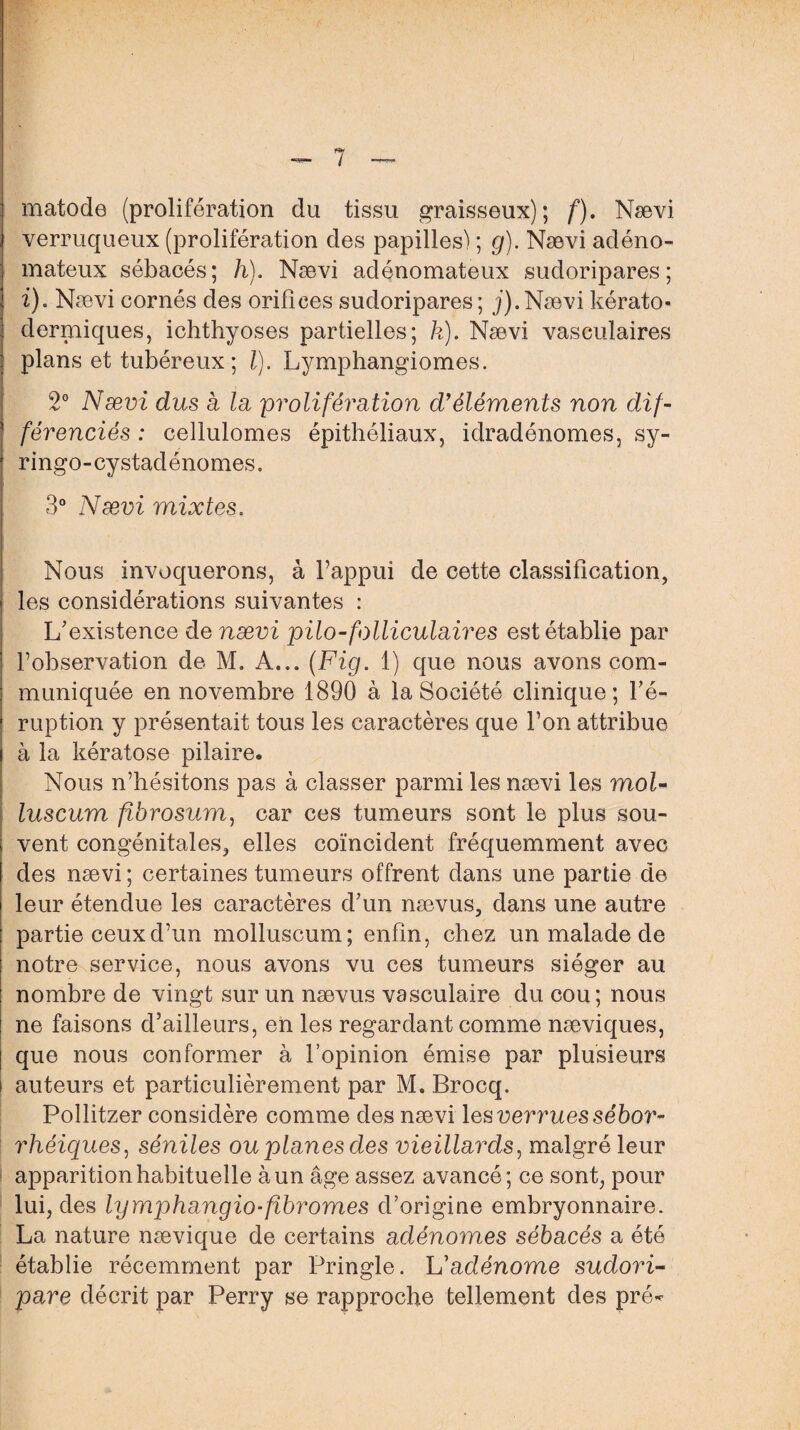 matode (prolifération du tissu graisseux); f). Nævi verruqueux (prolifération des papilles) ; g). Nævi adéno¬ mateux sébacés; h). Nævi adénomateux sudoripares ; i). Nævi cornés des orifices sudoripares; j).Nævi kérato- dermiques, ichthyoses partielles; h). Nævi vasculaires plans et tubéreux ; l). Lymphangiomes. 2° Nævi dus a la prolifération d'éléments non dif¬ férenciés : cellulomes épithéliaux, idradénomes, sy- ringo-cystadénomes, 3° Nævi mixtes. Nous invoquerons, à l’appui de cette classification, les considérations suivantes : L'existence de nævi pilo-folliculaires est établie par l’observation de M. A... (Fig. 1) que nous avons com¬ muniquée en novembre 1890 à la Société clinique; l'é¬ ruption y présentait tous les caractères que l’on attribue à la kératose pilaire. Nous n’hésitons pas à classer parmi les nævi les mol- luscum fibrosum, car ces tumeurs sont le plus sou¬ vent congénitales, elles coïncident fréquemment avec des nævi ; certaines tumeurs offrent dans une partie de leur étendue les caractères d'un nævus, dans une autre partie ceux d’un molluscum; enfin, chez un malade de notre service, nous avons vu ces tumeurs siéger au nombre de vingt sur un nævus vasculaire du cou; nous ne faisons d’ailleurs, en les regardant comme næviques, que nous conformer à l’opinion émise par plusieurs auteurs et particulièrement par M. Brocq. Pollitzer considère comme des nævi les verrues sébor¬ rhéiques, séniles ou planes des vieillards, malgré leur apparition habituelle à un âge assez avancé; ce sont, pour lui, des lymphangio-fibromes d’origine embryonnaire. La nature nævique de certains adénomes sébacés a été établie récemment par Pringle. lé adénome sudori- pare décrit par Perry se rapproche tellement des pré*