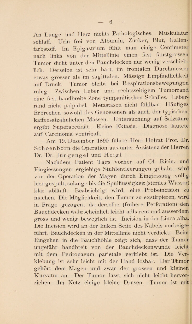 An Lunge und Herz nichts Pathologisches. Muskulatur schlaff. Urin frei von Albumin, Zucker, Blut, Gallen¬ farbstoff. Im Epigastrium fühlt man einige Centimeter nach links von der Mittellinie einen fast faustgrossen Tumor dicht unter den Bauchdecken nur wenig verschieb¬ lich. Derselbe ist sehr hart, im frontalen Durchmesser etwas grösser als im sagittalen. Massige Empfindlichkeit auf Druck. Tumor bleibt bei Respirationsbewegungen ruhig. Zwischen Leber und rechtsseitigem lumorrand eine fast handbreite Zone tympanitischen Schalles. Leber¬ rand nicht palpabel. Metastasen nicht fühlbar. Häufiges Erbrechen sowohl des Genossenen als auch der typischen, kaffeesatzähnlichen Massen. Untersuchung auf Salzsäure ergibt Superacetidät. Keine Ektasie. Diagnose lautete auf Carcinoma ventriculi. Am 19. Dezember 1890 führte Herr Hofrat Prof. Dr. Schoenborn die Operation aus unter Assistenz der Herren Dr. Dr. Jungengel und Heigl. Nachdem Patient Tags vorher auf Ol. Ricin. und Eingiessungen ergiebige Stuhlentleerungen gehabt, wird vor der Operation der Magen durch Eingiessung völlig leer gespült, solange bis die Spülflüssigkeit (steriles Wasser) klar abläuft. Beabsichtigt wird, eine Probeincision zu machen. Die Möglichkeit, den Tumor zu exstirpieren, wird in Frage gezogen, da derselbe (frühere Perforation) den Bauchdecken wahrscheinlich leicht adhärent und ausserdem gross und wenig beweglich ist. Incision in der Linea alba. Die Incision wird an der linken Seite des Nabels vorbeige¬ führt. Bauchdecken in der Mittellinie nicht verdickt. Beim Eingehen in die Bauchhöhle zeigt sich, dass der Tumor ungefähr handbreit von der Bauchdeckenwunde leicht mit dem Peritonaeum parietale verklebt ist. Die Ver¬ klebung ist sehr leicht mit der Hand lösbar. Der Thmor gehört dem Magen und zwar der grossen und kleinen Kurvatur an. Der Tumor lässt sich nicht leicht hervor¬ ziehen. Im Netz einige kleine Drüsen. Tumor ist mit