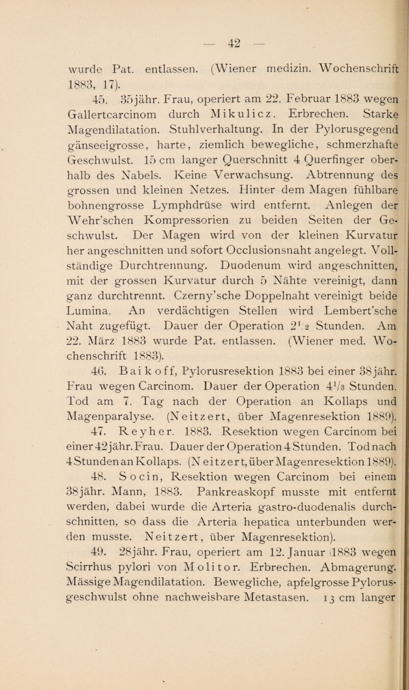 wurde Pat. entlassen. (Wiener medizin. Wochenschrift 1883, 17). 45. 35jähr. Frau, operiert am 22. Februar 1883 wegen Gallertcarcinom durch Mikulicz. Erbrechen. Starke Magendilatation. Stuhlverhaltung. In der Pylorusgegend gänseeigrosse, harte, ziemlich bewegliche, schmerzhafte Geschwulst. 15 cm langer Querschnitt 4 Querfinger ober¬ halb des Nabels. Keine Verwachsung. Abtrennung des grossen und kleinen Netzes. Hinter dem Magen fühlbare bohnengrosse Lymphdrüse wird entfernt. Anlegen der Wehr’schen Kompressorien zu beiden Seiten der Ge¬ schwulst. Der Magen wird von der kleinen Kurvatur her angeschnitten und sofort Occlusionsnaht angelegt. Voll¬ ständige Durchtrennung. Duodenum wird angeschnitten, mit der grossen Kurvatur durch 5 Nähte vereinigt, dann ganz durchtrennt. Czerny’sche Doppelnaht vereinigt beide Lumina. An verdächtigen Stellen wird Lembert’sche Naht zugefügt. Dauer der Operation 2l 2 Stunden. Am 22. März 1883 wurde Pat. entlassen. (Wiener med. Wo¬ chenschrift 1883). 46. Bai k off, Pylorusresektion 1883 bei einer 38jähr. Frau wegen Carcinom. Dauer der Operation 4V3 Stunden. Tod am 7. Tag nach der Operation an Kollaps und Magenparalyse. (Neitzert, über Magenresektion 1889). 47. Reyher. 1883. Resektion wegen Carcinom bei einer 42 jähr.Frau. Dauer der Operation 4 Stunden. Tod nach 4 Stunden an Kollaps. (N ei tz er t, über Magenresektion 1889). 48. So ein, Resektion wegen Carcinom bei einem 38jähr. Mann, 1883. Pankreaskopf musste mit entfernt werden, dabei wurde die Arteria gastro-duodenalis durch¬ schnitten, so dass die Arteria hepatica unterbunden wer¬ den musste. Neitzert, über Magenresektion). 49. 28jähr. Frau, operiert am 12. Januar 4883 wegen Scirrhus pylori von Molitor. Erbrechen. Abmagerung. Mässige Magendilatation. Bewegliche, apfelgrosse Pylorus- geschwulst ohne nachweisbare Metastasen. 13 cm langer