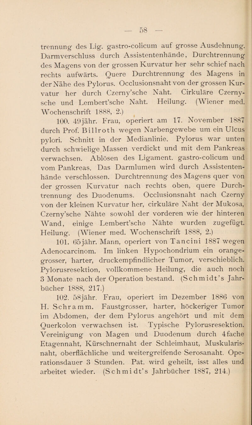 trennung des Lig. gastro-colicum auf grosse Ausdehnung. Darmverschluss durch Assistentenhände, Durchtrennung des Magens von der grossen Kurvatur her sehr schief nach rechts aufwärts. Quere Durchtrennung des Magens in der Nähe des Pylorus. Occlusionsnaht von der grossen Kur¬ vatur her durch Czerny’sche Naht. Cirkuläre Czerny- sche und Lembert’sche Naht. Heilung. (Wiener med. Wochenschrift 1888, 2.) 100. 49jähr. Frau, operiert am 17. November 1887 durch Prof. Billroth wegen Narbengewebe um ein Ulcus pylori. Schnitt in der Medianlinie. Pylorus war unten durch schwielige Massen verdickt und mit dem Pankreas verwachsen. Ablösen des Ligament, gastro-colicum und vom Pankreas. Das Darmlumen wird durch Assistenten¬ hände verschlossen. Durchtrennung des Magens quer von der grossen Kurvatur nach rechts oben, quere Durch¬ trennung des Duodenums. Occlusionsnaht nach Czerny von der kleinen Kurvatur her, cirkuläre Naht der Mukosa, Czerny’sche Nähte sowohl der vorderen wie der hinteren Wand, einige Lembert’sche Nähte wurden zugefügt. Heilung. (Wiener med. Wochenschrift 1888, 2.) 101. Ohjähr. Mann, operiert von Tan ein i 1887 wegen Adenocarcinom. Im linken Hypochondrium ein orange¬ grosser, harter, druckempfindlicher Tumor, verschieblich. Pylorusresektion, vollkommene Heilung, die auch noch 3 Monate nach der Operation bestand. (Schmidt’s Jahr¬ bücher 1888, 217.) 102. 58jähr. Frau, operiert im Dezember 1886 von H. Schramm. Faustgrosser, harter, höckeriger Tumor im Abdomen, der dem Pylorus angehört und mit dem Querkolon verwachsen ist. Typische Pylorusresektion. Vereinigung von Magen und Duodenum durch 4fache Etagennaht, Kürschnernaht der Schleimhaut, Muskularis- naht, oberflächliche und weitergreifende Serosanaht. Ope¬ rationsdauer 3 Stunden. Pat. wird geheilt, isst alles und arbeitet wieder. (Schmidt’s Jahrbücher 1887, 214.)