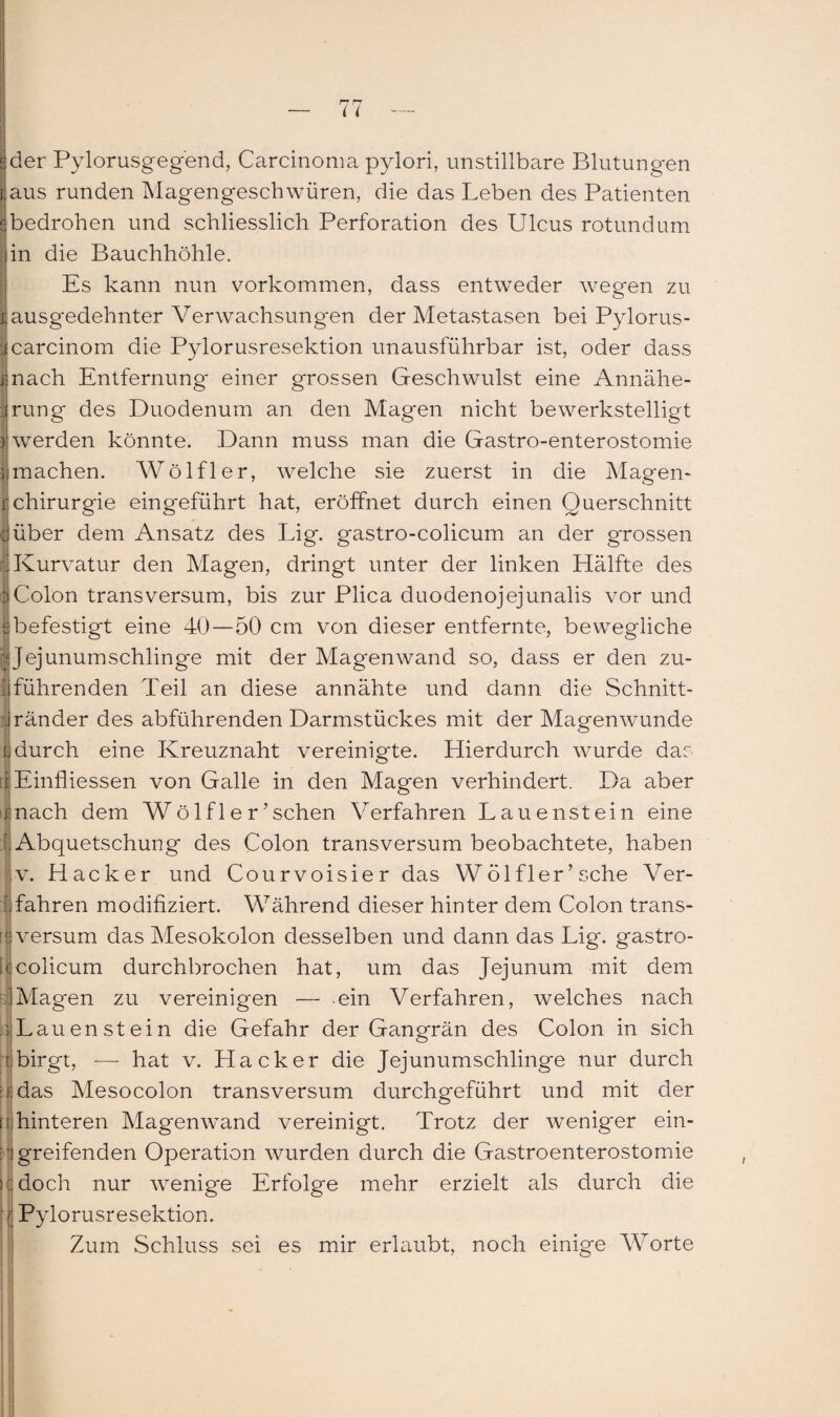 ider Pylorusgegend, Carcinoma pylori, unstillbare Blutungen Saus runden Magengeschwüren, die das Leben des Patienten ^bedrohen und schliesslich Perforation des Ulcus rotundum in die Bauchhöhle. Es kann nun Vorkommen, dass entweder wegen zu iausgedehnter Verwachsungen der Metastasen bei Pylorus- jcarcinom die Pylorusresektion unausführbar ist, oder dass mach Entfernung einer grossen Geschwulst eine Annähe¬ rung des Duodenum an den Magen nicht bewerkstelligt werden könnte. Dann muss man die Gastro-enterostomie | machen. Wölfl er, welche sie zuerst in die Magen- rChirurgie eingeführt hat, eröffnet durch einen Querschnitt {'über dem Ansatz des Lig. gastro-colicum an der grossen |Kurvatur den Magen, dringt unter der linken Hälfte des Woion transversum, bis zur Plica duodenojejunalis vor und ebefestigt eine 40—50 cm von dieser entfernte, bewegliche | Jejunumschlinge mit der Magen wand so, dass er den zu- jführenden Teil an diese annähte und dann die Schnitt- jränder des abführenden Darmstückes mit der Magenwunde Idurch eine Kreuznaht vereinigte. Hierdurch wurde das tiEinfliessen von Galle in den Magen verhindert. Da aber mach dem Wölfler’sehen Verfahren Lauenstein eine [.Abquetschung des Colon transversum beobachtete, haben v. Hacker und Courvoisier das VVölfler’ sehe Ver¬ fahren modifiziert. Während dieser hinter dem Colon trans- tlversum das Mesokolon desselben und dann das Lig. gastro- tlcolicum durchbrochen hat, um das Jejunum mit dem iMagen zu vereinigen — ein Verfahren, welches nach .3 Lau enstein die Gefahr der Gangrän des Colon in sich birgt, — hat v. Hacker die Jejunumschlinge nur durch das Mesocolon transversum durchgeführt und mit der hinteren Magenwand vereinigt. Trotz der weniger ein¬ greifenden Operation wurden durch die Gastroenterostomie doch nur wenige Erfolge mehr erzielt als durch die Pylorusresektion. Zum Schluss sei es mir erlaubt, noch einige Worte