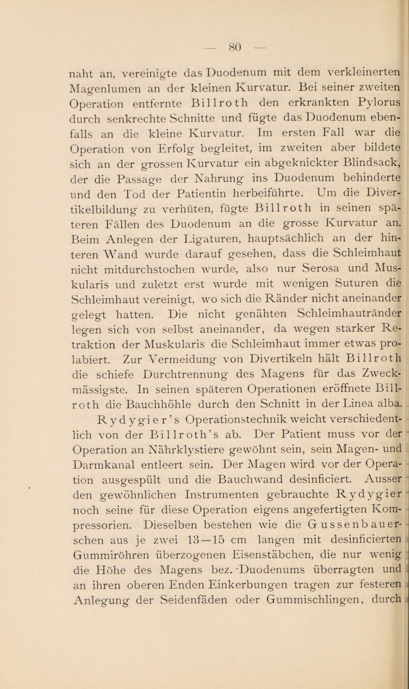 naht an, vereinigte das Duodenum mit dem verkleinerten Magenlumen an der kleinen Kurvatur. Bei seiner zweiten Operation entfernte Billroth den erkrankten Pylorus durch senkrechte Schnitte und fügte das Duodenum eben¬ falls an die kleine Kurvatur. Im ersten Fall war die Operation von Erfolg begleitet, im zweiten aber bildete sich an der grossen Kurvatur ein abgeknickter Blindsack, der die Passage der Nahrung ins Duodenum behinderte und den Tod der Patientin herbeiführte. Um die Diver¬ tikelbildung zu verhüten, fügte Billroth in seinen spä¬ teren Fällen des Duodenum an die grosse Kurvatur an. Beim Anlegen der Ligaturen, hauptsächlich an der hin¬ teren Wand wurde darauf gesehen, dass die Schleimhaut nicht mitdurchstochen wurde, also nur Serosa und Mus¬ kularis und zuletzt erst wurde mit wenigen Suturen die Schleimhaut vereinigt, wo sich die Ränder nicht aneinander gelegt hatten. Die nicht genähten Schleimhautränder legen sich von selbst aneinander, da wegen starker Re¬ traktion der Muskularis die Schleimhaut immer etwas pro- labiert. Zur Vermeidung von Divertikeln hält Billroth die schiefe Durchtrennung des Magens für das Zweck* massigste. In seinen späteren Operationen eröffnete Bill¬ roth die Bauchhöhle durch den Schnitt in der Linea alba. Rydygier’s Operationstechnik weicht verschiedent¬ lich von der Billroth’s ab. Der Patient muss vor der Operation an Nährklystiere gewöhnt sein, sein Magen- und Darmkanal entleert sein. Der Magen wird vor der Opera¬ tion ausgespült und die Bauchwand desinficiert. Ausser den gewöhnlichen Instrumenten gebrauchte Rydygier noch seine für diese Operation eigens angefertigten Kora- pressorien. Dieselben bestehen wie die Gussenb au er¬ sehen aus je zwei 13 — 15 cm langen mit desinficierten Gummiröhren überzogenen Eisenstäbchen, die nur wenig die Höhe des Magens bez. -Duodenums überragten und an ihren oberen Enden Einkerbungen tragen zur festeren Anlegung der Seidenfäden oder Gummischlingen, durch