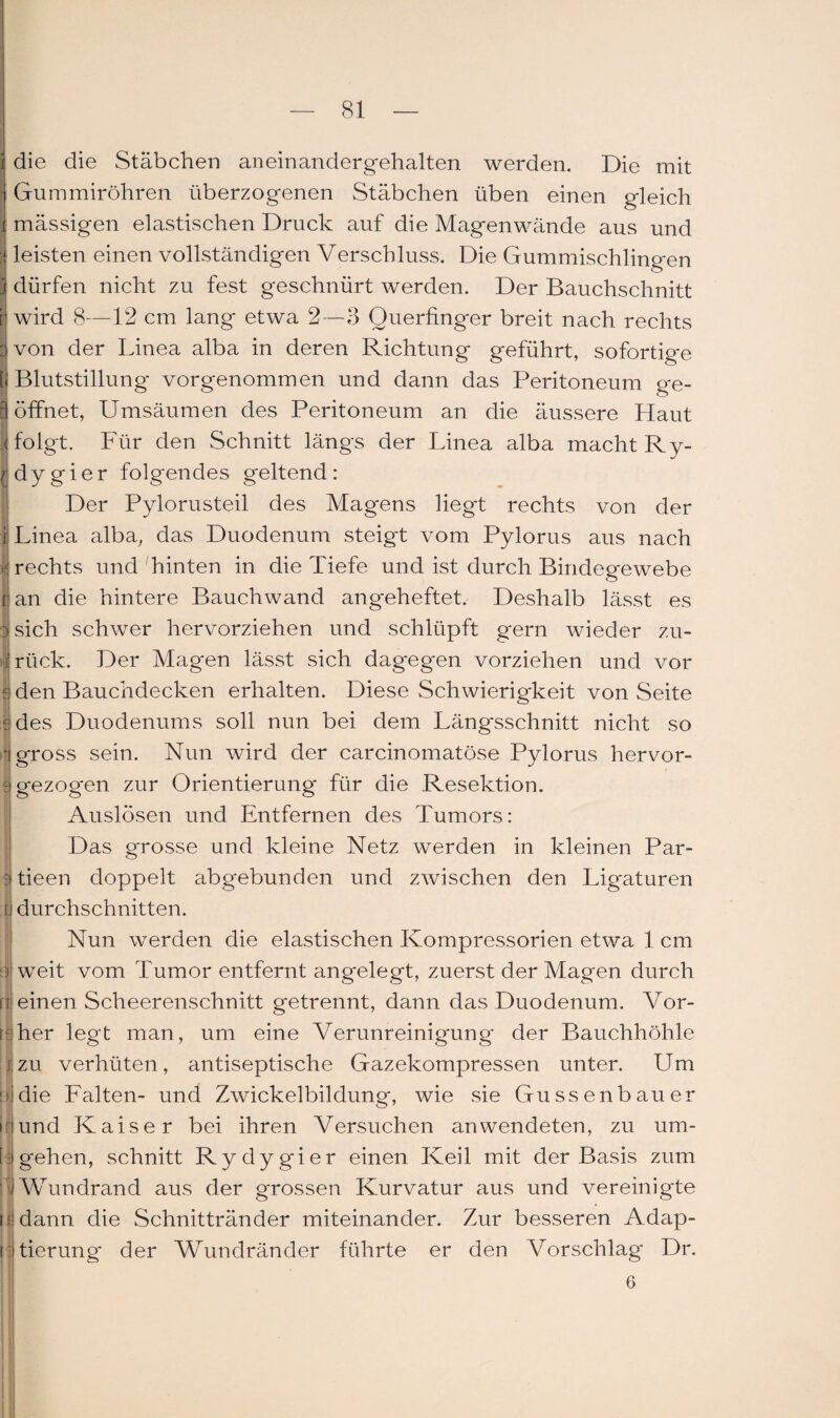 die die Stäbchen aneinandergehalten werden. Die mit Gummiröhren überzogenen Stäbchen üben einen gleich mässigen elastischen Druck auf die Magenwände aus und leisten einen vollständigen Verschluss. Die Gummischlingen dürfen nicht zu fest geschnürt werden. Der Bauchschnitt wird 8—12 cm lang etwa 2 —3 Querfinger breit nach rechts von der Linea alba in deren Richtung geführt, sofortige Blutstillung vorgenommen und dann das Peritoneum g*e- öffinet, Umsäumen des Peritoneum an die äussere Haut folgt. Für den Schnitt längs der Linea alba macht Ry- dygier folgendes geltend: Der Pylorusteil des Magens liegt rechts von der r Linea alba, das Duodenum steigt vom Pylorus aus nach 1 rechts und hinten in die Tiefe und ist durch Bindegewebe t an die hintere Bauchwand angeheftet. Deshalb lässt es |sich schwer hervorziehen und schlüpft gern wieder zu¬ rück. Der Mag'en lässt sich dagegen vorziehen und vor {■ den Bauchdecken erhalten. Diese Schwierigkeit von Seite rdes Duodenums soll nun bei dem Längsschnitt nicht so i gross sein. Nun wird der carcinomatöse Pylorus hervor- i gezogen zur Orientierung für die Resektion. Auslösen und Entfernen des Tumors: Das grosse und kleine Netz werden in kleinen Par- Btieen doppelt abgebunden und zwischen den Ligaturen [f durchschnitten. Nun werden die elastischen Kompressorien etwa 1 cm weit vom Tumor entfernt angelegt, zuerst der Magen durch einen Scheerenschnitt getrennt, dann das Duodenum. Vor- i her legt man, um eine Verunreinigung- der Bauchhöhle j zu verhüten, antiseptische Gazekompressen unter. Um : die Falten- und Zwickelbildung, wie sie Gussenbauer rund Kaiser bei ihren Versuchen an wendeten, zu um- t| gehen, schnitt Rydygier einen Keil mit der Basis zum 1 Wundrand aus der grossen Kurvatur aus und vereinigte [i dann die Schnittränder miteinander. Zur besseren Adap- i tierung der Wundränder führte er den Vorschlag- Dr. 6