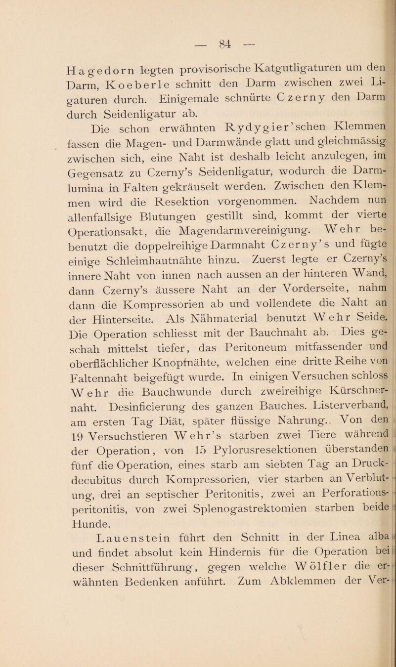 Hagedorn legten provisorische Katgutligaturen um den Darm, Koeberle schnitt den Darm zwischen zwei Li¬ gaturen durch. Einigemale schnürte Czerny den Darm durch Seidenligatur ab. Die schon erwähnten Rydyg ier ’ sehen Klemmen fassen die Magen- und Darmwände glatt und gleichmässig zwischen sich, eine Naht ist deshalb leicht anzulegen, im Gegensatz zu Czerny’s Seidenligatur, wodurch die Darm¬ lumina in Falten gekräuselt werden. Zwischen den Klem¬ men wird die Resektion vorgenommen. Nachdem nun allenfallsige Blutungen gestillt sind, kommt der vierte Operationsakt, die Magendarmvereinigung. Wehr be¬ benutzt die doppelreihige Darmnaht Czerny’s und fügte einige Schleimhautnähte hinzu. Zuerst legte er Czerny’s innere Naht von innen nach aussen an der hinteren Wand, dann Czerny’s äussere Naht an der Vorderseite, nahm dann die Kompressorien ab und vollendete die Naht an der Hinterseite. Als Nähmaterial benutzt Wehr Seide. Die Operation schliesst mit der Bauchnaht ab. Dies ge¬ schah mittelst tiefer, das Peritoneum mitfassender und oberflächlicher Knopfnähte, welchen eine dritte Reihe von Faltennaht beigefügt wurde. In einigen Versuchen schloss Wehr die Bauchwunde durch zweireihige Kürschner¬ naht. Desinficierung des ganzen Bauches. Listerverband, am ersten Tag Diät, später flüssige Nahrung.. Von den 19 Versuchstieren Wehr’s starben zwei Tiere während der Operation, von 15 Pylorusresektionen überstanden fünf die Operation, eines starb am siebten Tag an Druck - decubitus durch Kompressorien, vier starben an Verblut¬ ung, drei an septischer Peritonitis, zwei an Perforations¬ peritonitis, von zwei Splenogastrektomien starben beide Hunde. Lauen stein führt den Schnitt in der Linea alba; und findet absolut kein Hindernis für die Operation bei: dieser Schnittführung, gegen welche Wölfler die er¬ wähnten Bedenken anführt. Zum Abklemmen der Ver-