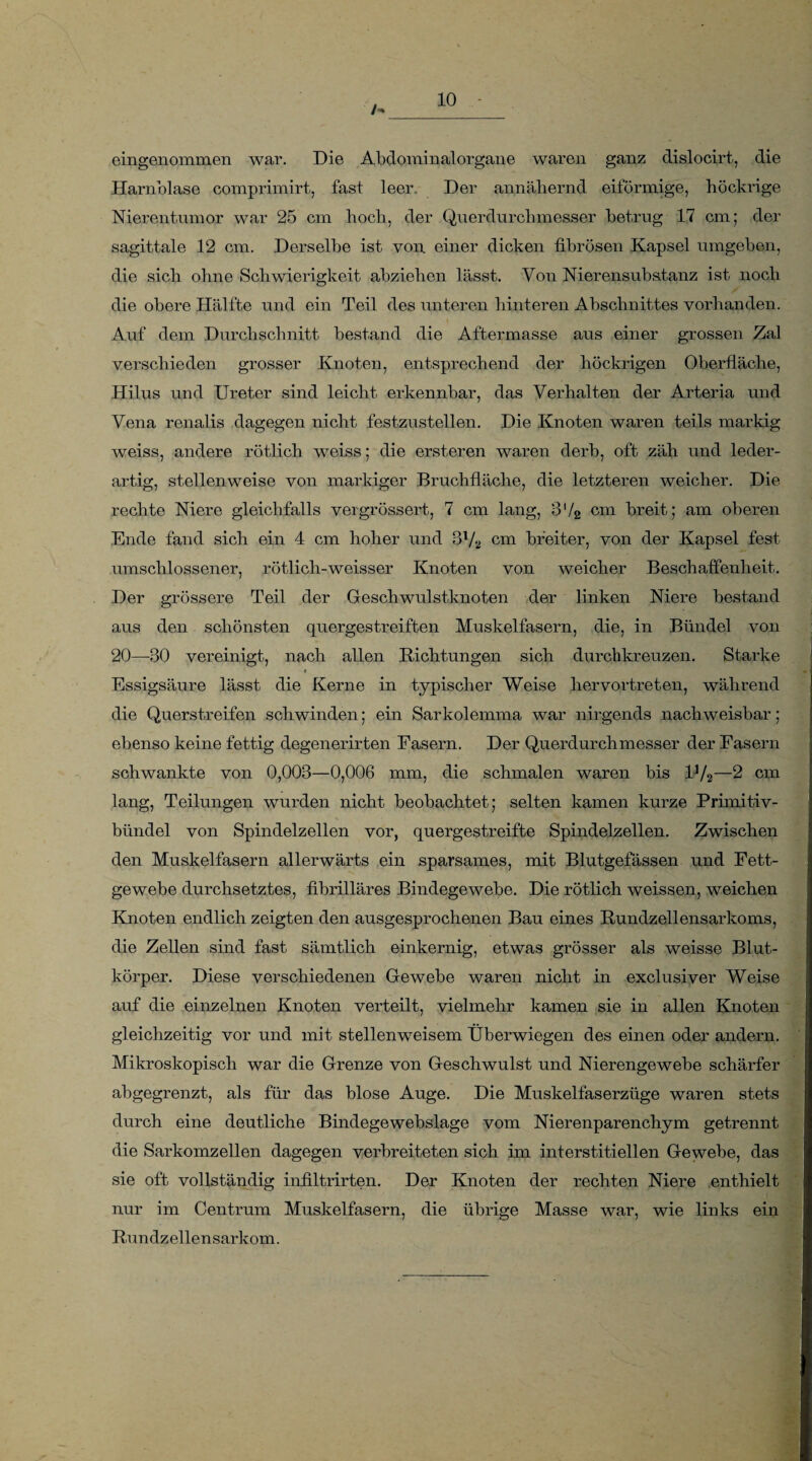 eingenommen war. Die Abdominalorgane waren ganz dislocirt, die Harnblase comprimirt, fast leer. Der annähernd eiförmige, höckrige Nierentumor war 25 cm hoch, der Querdurchmesser betrug 17 cm; der sagittale 12 cm. Derselbe ist von einer dicken fibrösen Kapsel umgeben, die sich ohne Schwierigkeit abziehen lässt. Von Nierensubstanz ist noch die obere Hälfte und ein Teil des unteren hinteren Abschnittes vorhanden. Auf dem Durchschnitt bestand die Aftermasse aus einer grossen Zal verschieden grosser Knoten, entsprechend der höckrigen Oberfläche, Hilus und Ureter sind leicht erkennbar, das Verhalten der Arteria und Vena renalis dagegen nicht festzustellen. Die Knoten waren teils markig weiss, andere rötlich weiss; die ersteren waren derb, oft zäh und leder¬ artig, stellenweise von markiger Bruchfläche, die letzteren weicher. Die rechte Niere gleichfalls vergrössert, 7 cm lang, B'/2 cm breit; am oberen Ende fand sich ein 4 cm hoher und 31/2 cm breiter, von der Kapsel fest umschlossener, rötlicli-weisser Knoten von weicher Beschaffenheit. Der grössere Teil der Geschwulstknoten der linken Niere bestand aus den schönsten quergestreiften Muskelfasern, die, in Bündel von 20—-30 vereinigt, nach allen Richtungen sich durchkreuzen. Starke ♦ Essigsäure lässt die Kerne in typischer Weise hervortreten, während die Querstreifen schwinden; ein Sarkolemma war nirgends nachweisbar; ebenso keine fettig degenerirten Fasern. Der Querdurchmesser der Fasern schwankte von 0,003—0,006 mm, die schmalen waren bis lJ/2—2 cm lang, Teilungen wurden nicht beobachtet; selten kamen kurze Primitiv- bündel von Spindelzellen vor, quergestreifte Spindelzellen. Zwischen den Muskelfasern allerwärts ein sparsames, mit Blutgefässen und Fett¬ gewebe durchsetztes, fibrilläres Bindegewebe. Die rötlich weissen, weichen Knoten endlich zeigten den ausgesprochenen Bau eines Rundzellensarkoms, die Zellen sind fast sämtlich einkernig, etwas grösser als weisse Blut¬ körper. Diese verschiedenen Gewebe waren nicht in exclusiver Weise auf die einzelnen Knoten verteilt, vielmehr kamen sie in allen Knoten gleichzeitig vor und mit stellenweisem Überwiegen des einen oder andern. Mikroskopisch war die Grenze von Geschwulst und Nierengewebe schärfer abgegrenzt, als für das blose Auge. Die Muskelfaserzüge waren stets durch eine deutliche Bindegewebslage vom Nierenparenchym getrennt die Sarkomzellen dagegen verbreiteten sich im interstitiellen Gewebe, das sie oft vollständig infiltrirten. Der Knoten der rechten Niere enthielt nur im Centrum Muskelfasern, die übrige Masse war, wie links ein Rundzellensarkom.