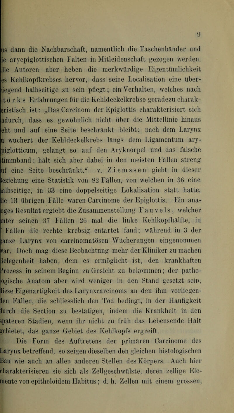 us dann die Nachbarschaft, namentlich die Taschenbänder und ie aryepiglottischen Falten in Mitleidenschaft gezogen werden, die Autoren aber heben die merkwürdige Eigentümlichkeit es Kehlkopfkrebses hervor, dass seine Localisation eine über¬ wiegend halbseitige zu sein pflegt; ein Verhalten, welches nach t ö r k s Erfahrungen für die Kehldeckelkrebse geradezu charak- eristisch ist: „Das Carcinom der Epiglottis charakterisiert sich adurch, dass es gewöhnlich nicht über die Mittellinie hinaus eht und auf eine Seite beschränkt bleibt; nach dem Larynx u wuchert der Kehldeckelkrebs längs dem Ligamentum ary- piglotticum, gelangt so auf den Aryknorpel und das falsche itimmband; hält sich aber dabei in den meisten Fällen streng uf eine Seite beschränkt.“ v. Ziemssen giebt in dieser Beziehung eine Statistik von 82 Fällen, von welchen in 36 eine albseitige, in 33 eine doppelseitige Lokalisation statt hatte, lie 13 übrigen Fälle waren Carcinoine der Epiglottis. Ein ana- oges Resultat ergiebt die Zusammenstellung Fau vels , welcher inter seinen 37 Fällen 26 mal die linke Kehlkopfhälfte, in ' Fällen die rechte krebsig entartet fand; während in 3 der janze Larynx von carcinomatösen Wucherungen eingenommen var. Doch mag diese Beobachtung mehr der Kliniker zu machen felegenheit haben, dem es ermöglicht ist, den krankhaften jffozess in seinem Beginn zu Gesicht zu bekommen; der patho- ogische Anatom aber wird weniger in den Stand gesetzt sein, liese Eigenartigkeit des Larynxcarcinoms an den ihm vorliegen- len Fällen, die schliesslich den Tod bedingt, in der Häufigkeit lurch die Section zu bestätigen, indem die Krankheit in den späteren Stadien, wenn ihr nicht zu früh das Lebensende Halt gebietet, das ganze Gebiet des Kehlkopfs ergreift. Die Form des Auftretens der primären Carcinome des Larynx betreffend, so zeigen dieselben den gleichen histologischen Bau wie auch an allen anderen Stellen des Körpers. Auch hier charakterisieren sie sich als Zellgeschwülste, deren zeitige Ele¬ mente von epitheloidem Habitus; d. h. Zellen mit einem grossen,