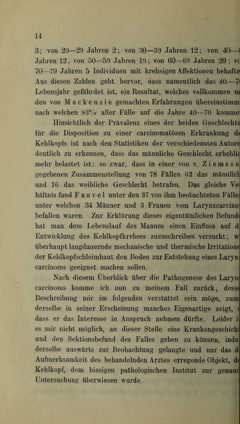 3; von 20—29 Jahren 2; von 30—39 Jahren 12; von 40—4 Jahren 12, von 50—59 Jahren 19; von 60—G9 Jahren 20; v<: 70—79 Jahren 5 Individuen mit krebsigen Affektionen behafte Aus diesen Zahlen geht hervor, dass namentlich das 40.—7' Lebensjahr gefährdet ist, ein Resultat, welches vollkommen m den von Mackenzie gemachten Erfahrungen übereinstimm nach welchen 83% aller Fälle auf die Jahre 40—70 komme Hinsichtlich der Prävalenz eines der beiden Geschlecht* für die Disposition zu einer carcinomatösen Erkrankung d< Kehlkopfs ist nach den Statistiken der verschiedensten Autore deutlich zu erkennen, dass das männliche Geschlecht erheblitj mehr belastet ist: so zwar, dass in einer von v. Ziems se gegebenen Zusammenstellung von 78 Fällen 62 das männlicl und 16 das weibliche Geschlecht betrafen. Das gleiche Ye hältnis fand F a u v e 1 unter den 37 von ihm beobachteten Fällei unter welchen 34 Männer und 3 Frauen vom Larynxcarciuo befallen waren. Zur Erklärung dieses eigentümlichen Befund) hat man dem Lebenslauf des Mannes einen Einfluss auf d Entwicklung des Kehlkopfkrebses zuzuschreiben versucht; w überhaupt langdauernde mechanische und thermische Irritation* der Kehlkopfschleimhaut den Boden zur Entstehung eines Laryn: carcinoms geeignet machen sollen. Nach diesem Überblick über die Pathogenese des Laryn: carcinoms komme ich nun zu meinem Fall zurück, dess( Beschreibung mir im folgenden verstattet sein möge, zum derselbe in seiner Erscheinung manches Eigenartige zeigt, i dass er das Interesse in Anspruch nehmen dürfte. Leider i es mir nicht möglich, an dieser Stelle eine KrankengeschicK und den Sektionsbefund des Falles geben zu können, inde derselbe auswärts zur Beobachtung gelangte und nur das d Aufmerksamkeit des behandelnden Arztes erregende Objekt, d< Kehlkopf, dem hiesigen pathologischen Institut zur genau* Untersuchung überwiesen wurde.