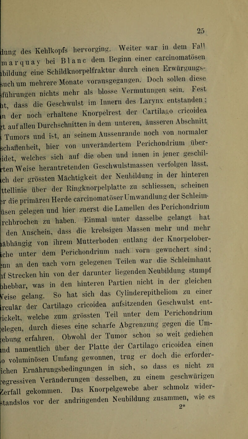 düng des Kehlkopfs hervorging. Weiter war m dem ha m ar quay bei Bl anc dem Beginn einer carcinomatösen Bildung eine Schildknorpelfraktnr durch einen Erwürgungs- mchum mehrere Monate vorausgegangen. Doch sollen diese führungen nichts mehr als blosse Vermutungen sein. Fest lt, dass die Geschwulst im Innern des Larynx entstanden; n' der noch erhaltene Knorpelrest der Cartilago cricoidea :t auf allen Durchschnitten in dein unteren, äusseren Abschnitt Tumors und ist, an seinem Aussenrande noch von normaler schaftenlieit, hier von unverändertem Perichondrium über- idet, welches sich auf die oben und innen in jener gesclul- •ten Weise herantretenden Geschwulstmassen verfolgen lässt, ch der grössten Mächtigkeit der Neubildung in der hinteren ttellinie über der Ringknorpelplatte zu schliessen, scheinen •r die primären Herde carcinomatöserUmwandlung der Schleim- iisen gelegen und hier zuerst die Lamellen des Perichondrium rchbrochen zu haben. Einmal unter dasselbe gelangt hat den Anschein, dass die krebsigen Massen mehr und mehr abhängig von ihrem Mutterboden entlang der Knorpelober- che unter dem Perichondrium nach vorn gewuchert sind; :un an den nach vorn gelegenen Teilen war die Schleimhaut if Strecken hin von der darunter liegenden Neubildung stumpf ,hebbar, was in den hinteren Partien nicht in der gleichen feise gelang. So hat sich das Cylinderepitheliom zu einer rculär der Cartilago cricoidea aufsitzenden Geschwulst ent- ickelt, welche zum grössten Teil unter dem Perichondrium elegen, durch dieses eine scharfe Abgrenzung gegen die Urn¬ ing’ erfahren. Obwohl der Tumor schon so weit gediehen nd namentlich über der Platte der Cartilago cricoidea einen o voluminösen Umfang gewonnen, trug er doch die erforder- ichen Ernährungsbedingungen in sich, so dass es nicht zu egressiven Veränderungen desselben, zu einem geschwungen Verfall gekommen. Das Knorpelgewebe aber schmolz wider¬ standslos vor der andringenden Neubildung zusammen, wie es 2*