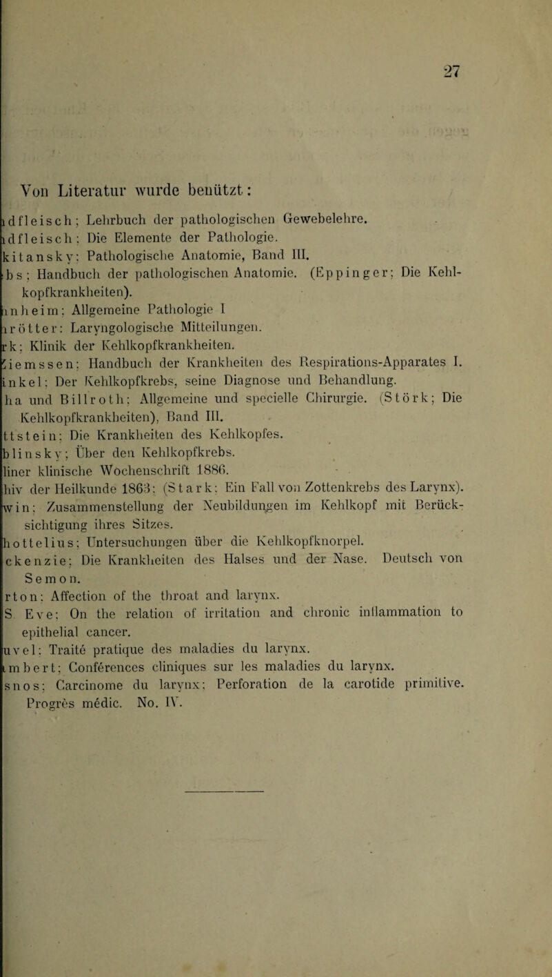 Von Literatur wurde benützt: ldfleisch; Lehrbuch der pathologischen Gewebelehre, ldfleisch; Die Elemente der Pathologie, kitansky; Pathologische Anatomie, Band III. :b s ; Handbuch der pathologischen Anatomie. (Eppinger; Die Kehl¬ kopfkrankheiten). inheim; Allgemeine Pathologie 1 i r ö 11 e r: Laryngologische Mitteilungen, rk; Klinik der Kehlkopfkrankheiten. hemssen: Handbuch der Krankheiten des Respirations-Apparates I. inkel; Der Kehlkopfkrebs, seine Diagnose und Behandlung, ha und Billroth; Allgemeine und specielle Chirurgie. (Störk; Die Kehlkopfkrankheiten), Band III. ttstein: Die Krankheiten des Kehlkopfes, blinsky; Über den Kehlkopfkrebs, liner klinische Wochenschrift 1880. hiv der Heilkunde 1868: (Stark; Ein Fall von Zottenkrebs des Larynx). win; Zusammenstellung der Neubildungen im Kehlkopf mit Berück¬ sichtigung ihres Sitzes. hottelius: Untersuchungen über die Kehlkopfknorpel, ckenzie; Die Krankheiten des Halses und der Nase. Deutsch von Semo n. rton; Affection of the throat and larynx. 'S. Eve; On the relation of irritation and chronic intlammation to epithelial cancer. uvel; Traite pratique des maladies du larynx. imbert; Conferences cliniques sur les maladies du larynx. snos; Carcinome du larynx; Perforation de la carotide primitive. Progres medic. No. IV.