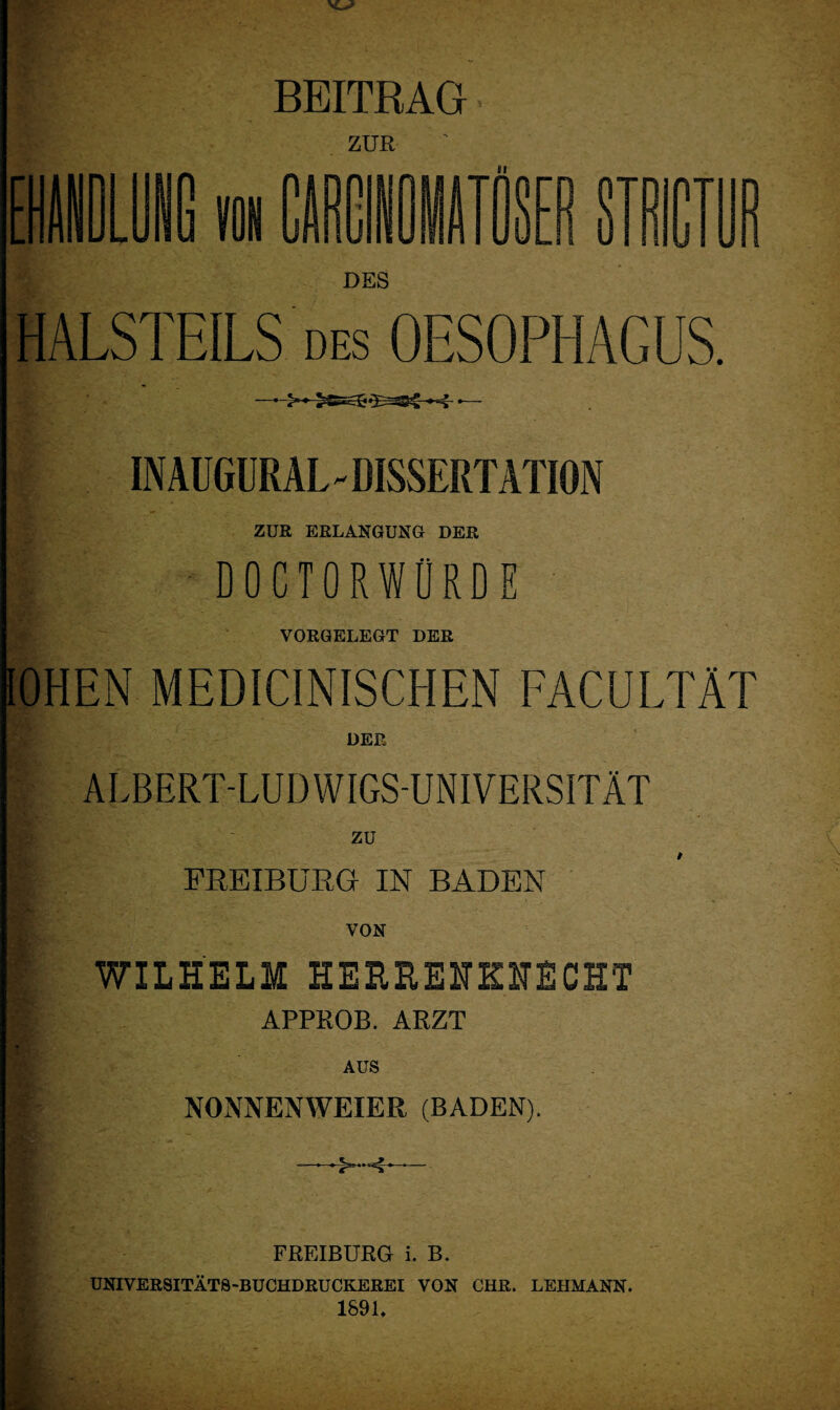 BEITRAG ZUR [ CÄRi II SEB STSraB DES HALSTEILS des OESOPHAGUS. IN AUGÜRAL - DISSERTATION ZUR ERLANGUNG DER doctorworde VORGELEGT DER lOHEN MEDICINISCHEN FACULTÄT DER ALBERT-LUDWIGS-UNIVERSITÄT zu FREIBÜRG IN BADEN WILHELM HERHEHKHECHT APPROB. ARZT AUS NONNENWEIER (BADEN). —^-4— FREIBURG i. B. UNIVERSITÄTS-BUCHDRUCKEREI VON CHR. LEHMANN. 1891.