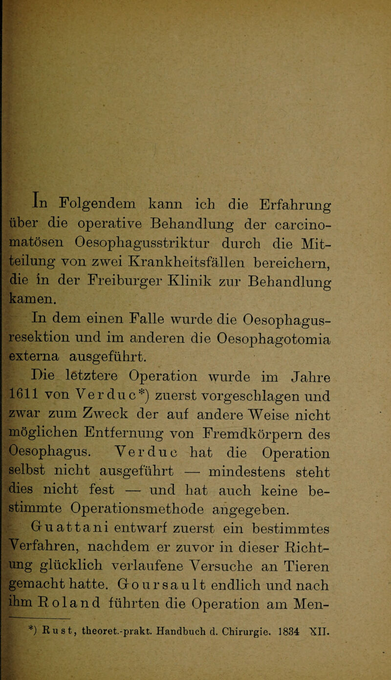 über die operative Behandlung der carcino- matösen Oesophagusstriktur durch die Mit¬ teilung von zwei Krankheitsfällen bereichern, die in der Freiburger Klinik zur Behandlung kamen. In dem einen Falle wurde die Oesophagus- resektion und im anderen die Oesophagotomia externa ausgeführt. Die letztere Operation wurde im Jahre 1611 von Verduc*) zuerst vorgeschlagen und zwar zum Zweck der auf andere Weise nicht möglichen Entfernung von Fremdkörpern des Oesophagus. Verduc hat die Operation selbst nicht ausgeführt — mindestens steht dies nicht fest — und hat auch keine be¬ stimmte Operationsmethode angegeben. Guattani entwarf zuerst ein bestimmtes Verfahren, nachdem er zuvor in dieser Richt¬ ung glücklich verlaufene Versuche an Tieren gemacht hatte. Groursault endlich und nach ihm Roland führten die Operation am Men- *) Rust, theoret.-prakt. Handbuch d. Chirurgie. 1834 XII.