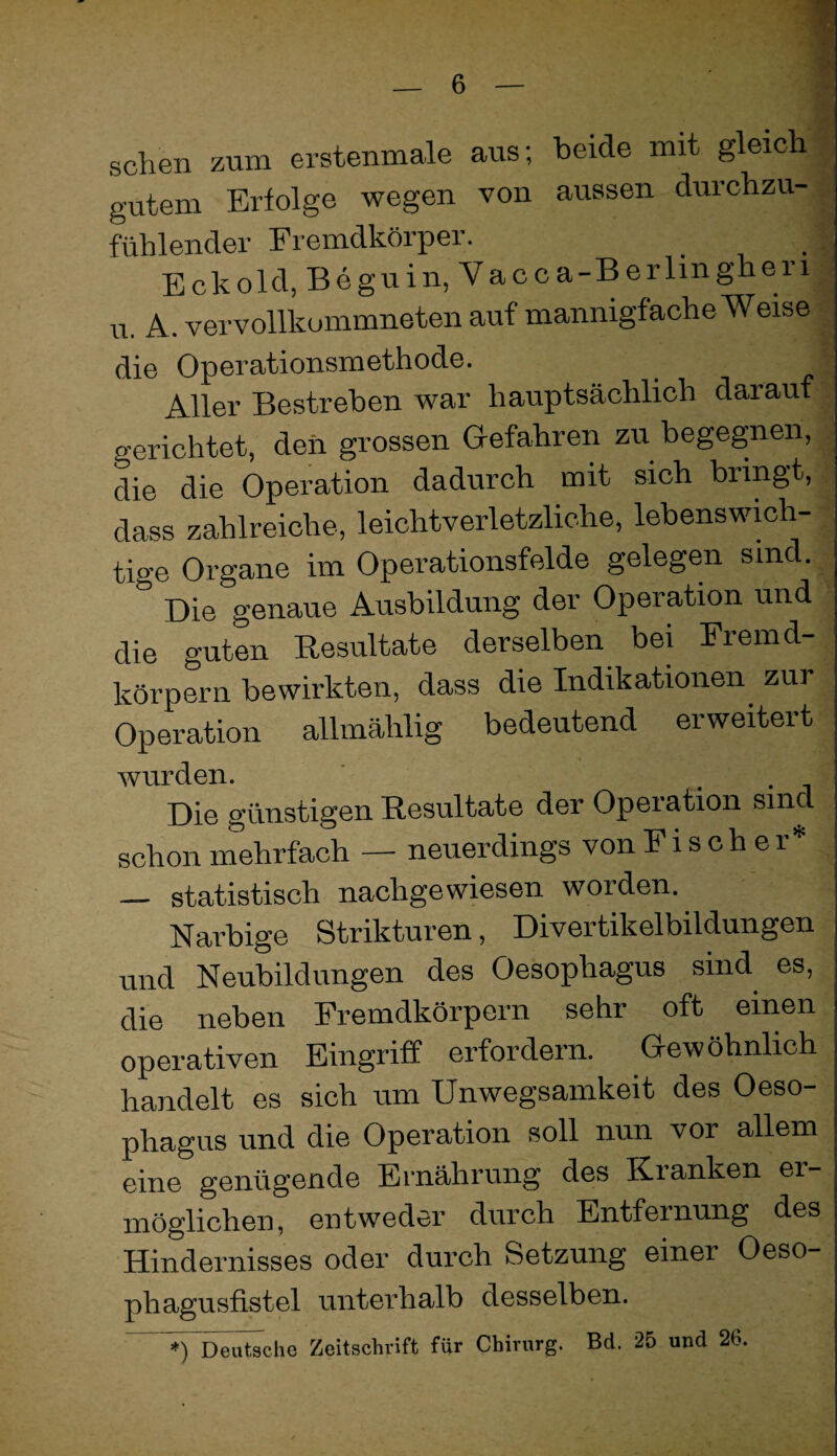 sehen zum erstenmale aus; beide mit gleich^ gutem Erfolge wegen von aussen durchzu-| fühlender Fremdkörper. | Eckold, Beguin, Vacoa-Berlingheri| u. A. vervollkommneten auf mannigfache Weise ^ die Operationsmethode. t Aller Bestreben war hauptsächlich darauf . gerichtet, deii grossen Gefahren zu begegnen, . die die Operation dadurch mit sich bringt, dass zahlreiche, leichtverletzliche, lebenswmh- ; tige Organe im Operationsfelde gelegen sind. Die genaue Ausbildung der Operation nnd die guten Resultate derselben bei Fremd¬ körpern bewirkten, dass die Indikationen zur Operation allmählig bedeutend erweitert wurden. ' . . , Die günstigen Resultate der Operation sind schon mehrfach — neuerdings von Fischer* _ statistisch nachgewiesen worden. Narbige Strikturen, Divertikelbildungen und Neubildungen des Oesophagus sind es, die neben Fremdkörpern sehr oft einen operativen Eingriff erfordern. Gewöhnlich handelt es sich um Unwegsamkeit des Oeso¬ phagus und die Operation soll nun vor allem eine genügende Ernährung des Kranken er¬ möglichen, entweder durch Entfernung des Hindernisses oder durch Setzung einer Oeso- phagusfistel unterhalb desselben. *) Deutsche Zeitschrift für Chirurg. Bd. 25 und 26.
