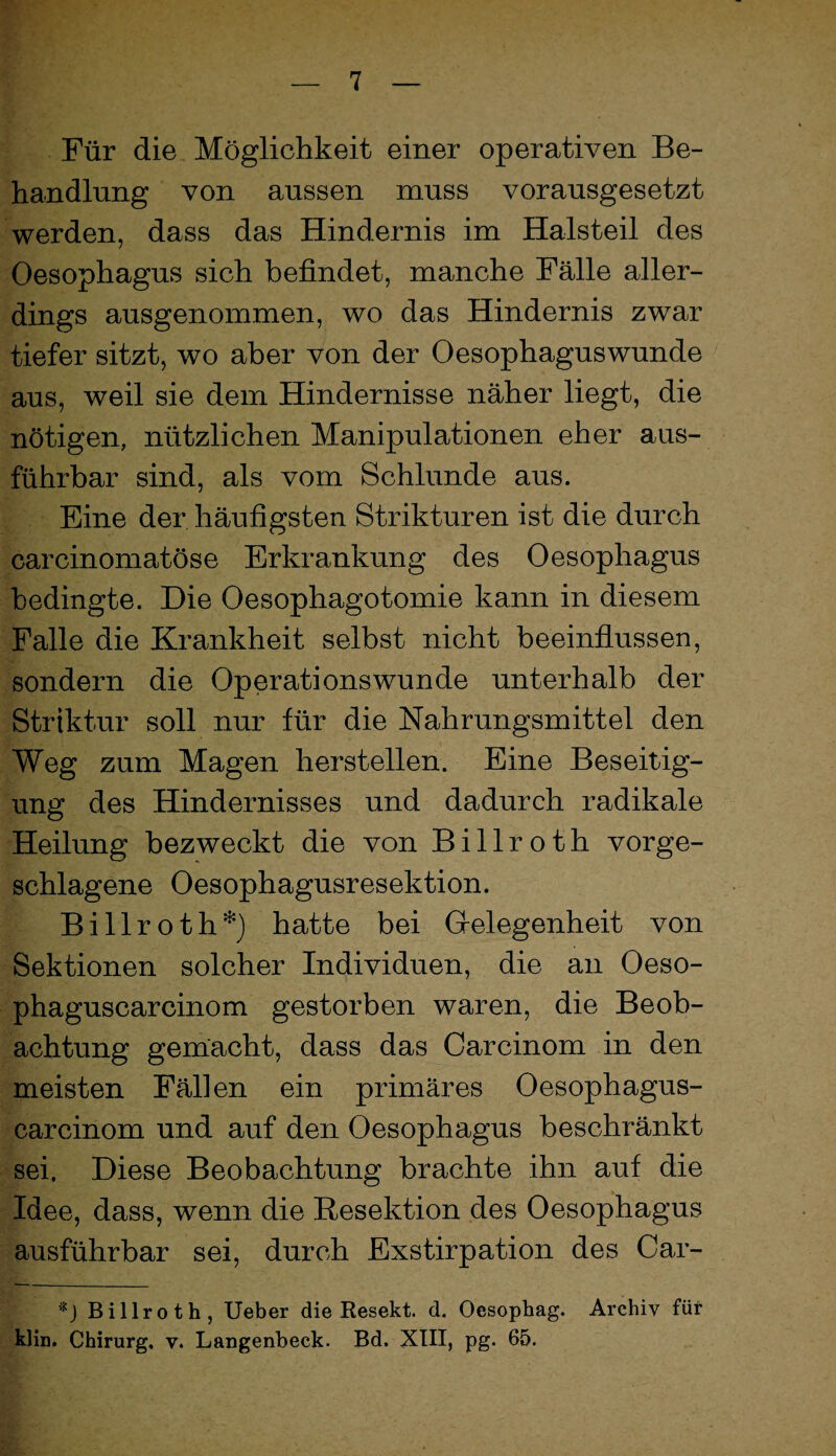 Für die Möglichkeit einer operativen Be¬ handlung von aussen muss vorausgesetzt werden, dass das Hindernis im Halsteil des Oesophagus sich befindet, manche Fälle aller¬ dings ausgenommen, wo das Hindernis zwar tiefer sitzt, wo aber von der Oesophaguswunde aus, weil sie dem Hindernisse näher liegt, die nötigen, nützlichen Manipulationen eher aus¬ führbar sind, als vom Schlunde aus. Eine der häufigsten Strikturen ist die durch carcinomatöse Erkrankung des Oesophagus bedingte. Die Oesophagotomie kann in diesem Falle die Krankheit selbst nicht beeinflussen, sondern die Operationswunde unterhalb der Striktur soll nur für die Nahrungsmittel den Weg zum Magen herstellen. Eine Beseitig¬ ung des Hindernisses und dadurch radikale Heilung bezweckt die von Billroth vorge¬ schlagene Oesophagusresektion. Billroth*} hatte bei Grelegenheit von Sektionen solcher Individuen, die an Oeso- phaguscarcinom gestorben waren, die Beob¬ achtung gemacht, dass das Carcinom in den meisten Fällen ein primäres Oesophagus- carcinom und auf den Oesophagus beschränkt sei. Diese Beobachtung brachte ihn auf die Idee, dass, wenn die Resektion des Oesophagus ausführbar sei, durch Exstirpation des Car- Billroth, lieber die Resekt. d. Oesophag. Archiv für klin. Chirurg, v. Langenbeck. Bd. XTII, pg. 65.