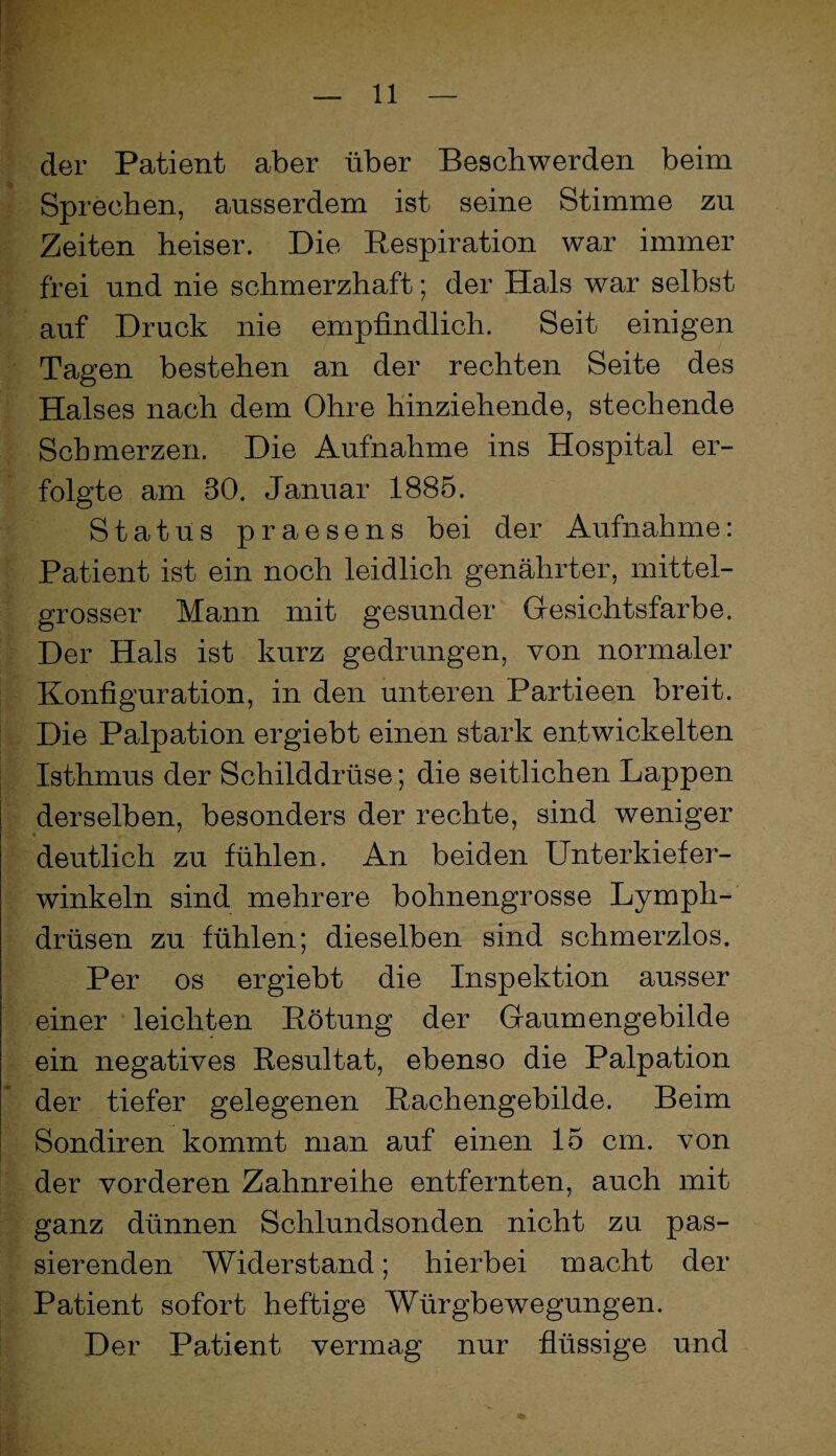 der Patient aber über Beschwerden beim Sprechen, ausserdem ist seine Stimme zu Zeiten heiser. Die Respiration war immer frei und nie schmerzhaft; der Hals war selbst auf Druck nie empfindlich. Seit einigen Tagen bestehen an der rechten Seite des Halses nach dem Ohre hinziehende, stechende Schmerzen. Die Aufnahme ins Hospital er¬ folgte am 30. Januar 1885. Status praesens bei der Aufnahme: Patient ist ein noch leidlich genährter, mittel¬ grosser Mann mit gesunder Gresichtsfarbe. Der Hals ist kurz gedrungen, von normaler Konfiguration, in den unteren Partieen breit. Die Palpation ergiebt einen stark entwickelten Isthmus der Schilddrüse; die seitlichen Lappen derselben, besonders der rechte, sind weniger deutlich zu fühlen. An beiden Unterkiefer¬ winkeln sind mehrere bohnengrosse Lymph- drüsen zu fühlen; dieselben sind schmerzlos. Per OS ergiebt die Inspektion ausser einer leichten Rötung der Graumengebilde ein negatives Resultat, ebenso die Palpation der tiefer gelegenen Rachengebilde. Beim Sondiren kommt man auf einen 15 cm. von der vorderen Zahnreihe entfernten, auch mit ganz dünnen Schlundsonden nicht zu pas¬ sierenden Widerstand; hierbei macht der Patient sofort heftige Würgbewegungen. Der Patient vermag nur flüssige und