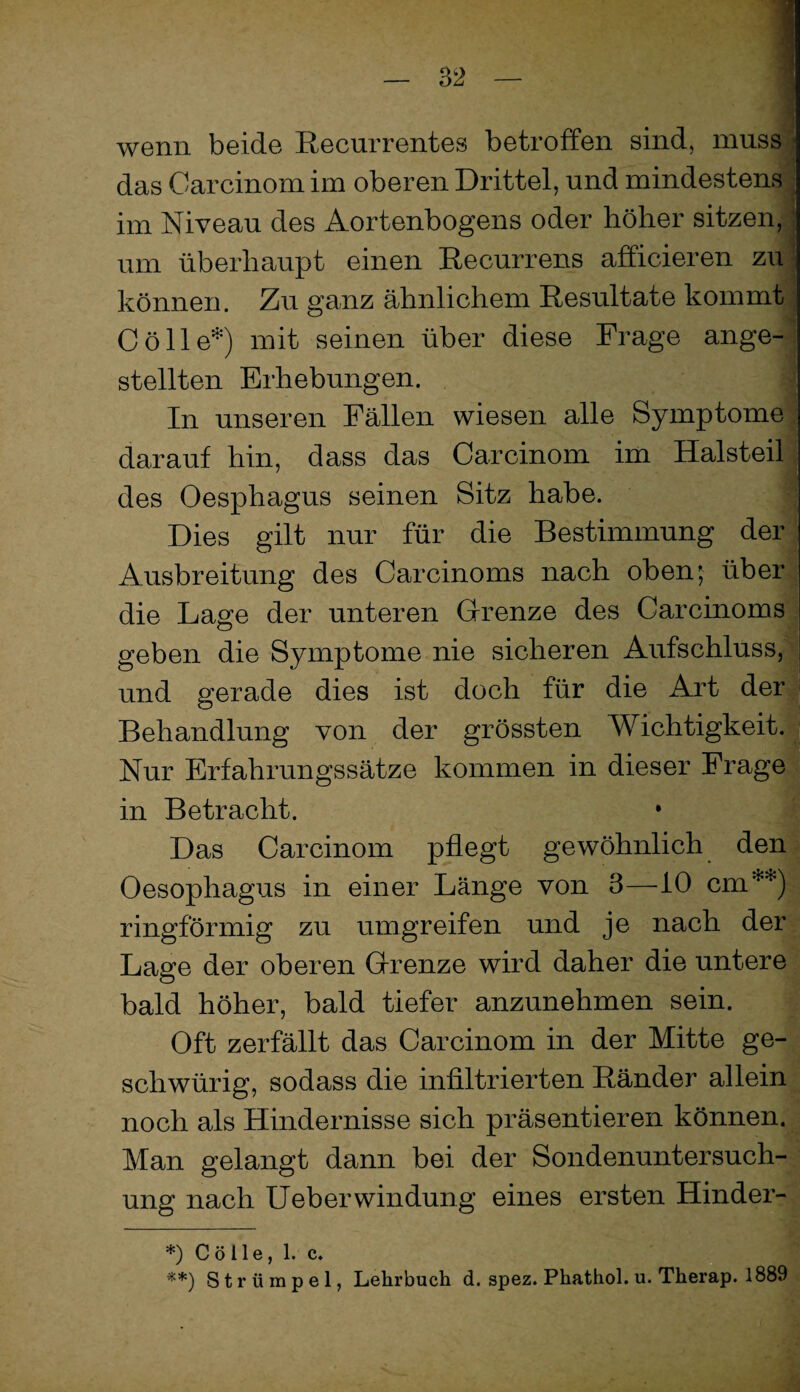 wenn beide Recurrentes betroffen sind, mussjl das Garcinom im oberen Drittel, und mindestens! im Niveau des Aortenbogens oder höher sitzen,'! um überhaupt einen Recurrens afficieren zu| können. Zu ganz ähnlichem Resultate kommt J Cölle*) mit seinen über diese Frage ange-1 stellten Erhebungen. 3 In unseren Fällen wiesen alle Symptome^ darauf hin, dass das Garcinom im Halsteil| des Oesphagus seinen Sitz habe. Dies gilt nur für die Bestimmung der .; Ausbreitung des Garcinoms nach obenj über ., die Lage der unteren Grenze des Garcinoms • geben die Symptome nie sicheren Aufschluss,- und gerade dies ist doch für die Art der Behandlung von der grössten Wichtigkeit. ; Nur Erfahrungssätze kommen in dieser Frage in Betracht. Das Garcinom pflegt gewöhnlich den Oesophagus in einer Länge von 3—^iO cm**) ringförmig zu umgreifen und je nach der Lage der oberen Grenze wird daher die untere bald höher, bald tiefer anzunehmen sein. Oft zerfällt das Garcinom in der Mitte ge- schwürig, sodass die infiltrierten Ränder allein noch als Hindernisse sich präsentieren können. Man gelangt dann bei der Sondenuntersuch¬ ung nach lieber Windung eines ersten Hinder- *) C ö 11 e, 1. c. Strümpei, Lehrbuch d. spez. Phathol. u. Therap. 1889