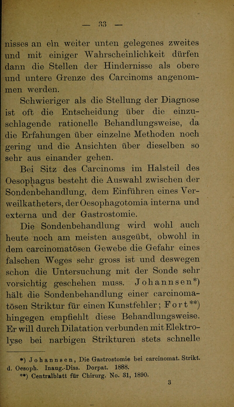 — — nisses an ein weiter unten gelegenes zweites und mit einiger Wahrscheinlichkeit dürfen dann die Stellen der Hindernisse als obere und untere Grrenze des Carcinoms angenom¬ men werden. Schwieriger als die Stellung der Diagnose ist oft die Entscheidung über die einzu¬ schlagende rationelle Behandlungsweise, da die Erfahungen über einzelne Methoden noch gering und die Ansichten über dieselben so sehr aus einander gehen. Bei Sitz des Carcinoms im Halsteil des Oesophagus besteht die Auswahl zwischen der Sondenbehandlung, dem Einführen eines Ver¬ weilkatheters, der Oesophagotomia interna und externa und der Gastrostomie. Die Sondenbehandlung wird wohl auch heute noch am meisten ausgeübt, obwohl in dem carcinomatösen Gewebe die Gefahr eines falschen Weges sehr gross ist und deswegen schon die Untersuchung mit der Sonde sehr vorsichtig geschehen muss. Johannsen*) hält die Sondenbehandlung einer carcinoma¬ tösen Striktur für einen Kunstfehler; Fort **) hingegen empfiehlt diese Behandlungsweise. Er will durch Dilatation verbunden mit Elektro¬ lyse bei narbigen Strikturen stets schnelle Johannsen, Die Gastrostomie bei carcinomat. Strikt, d. Oesoph. Inaug.-Diss. Dorpat. 1888. **) Centralblatt für Chirurg. No. 31, 1890. 3