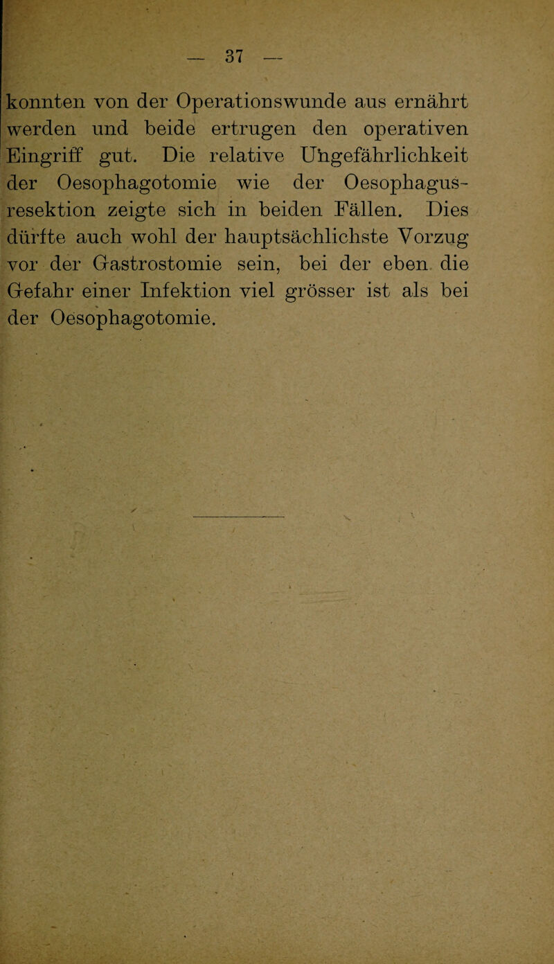 konnten von der Operationswunde aus ernährt werden und beide ertrugen den operativen Eingriff gut. Die relative Uhgefährlichkeit der Oesophagotomie wie der Oesophagus- resektion zeigte sich in beiden Fällen. Dies dürfte auch wohl der hauptsächlichste Vorzug vor der Gastrostomie sein, bei der eben, die Gefahr einer Infektion viel grösser ist als bei der Oesophagotomie.