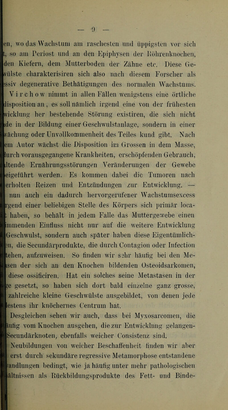 ■9 en, wo das Wachstum am raschesten und üppigsten vor sich t, so am Periost und an den Epiphysen der Köhrenknochen, den Kiefern, dem Mutterboden der Zähne etc. Diese Ge¬ hülste charakterisiren sich also nach diesem Forscher als ssiv degenerative Betätigungen des normalen Wachstums. Virchow nimmt in allen Fällen wenigstens eine örtliche isposition an, es soll nämlich irgend eine von der frühesten vicklung her bestehende Störung existiren, die sich nicht de in der Bildung einer Geschwulstanlage, sondern in einer rächung oder Unvollkommenheit des Teiles kund gibt. Nach |em Autor wächst die Disposition im Grossen in dem Masse, urch vorausgegangene Krankheiten, erschöpfenden Gebrauch, ltende Ernährungsstörungen Veränderungen der Gewebe eigeführt werden. Es kommen dabei die Tumoren nach erholten Reizen und Entzündungen zur Entwicklung. — nun auch ein dadurch hervorgerufener Wachstumsexcess gend einer beliebigen Stelle des Körpers sich primär loca- haben, so behält in jedem Falle das Muttergewebe einen mmenden Einfluss nicht nur auf die weitere Entwicklung Geschwulst, sondern auch später haben diese Eigentümlich¬ in, die Secundärprodukte, die durch Coutagiou oder Infection elien, aufzuweisen. So finden wir sehr häufig bei den Me- sen der sich an den Knochen bildenden Osteoidsarkomen, diese ossificiren. Hat ein solches seine Metastasen in der je gesetzt, so haben sich dort bald einzelne ganz grosse, zahlreiche kleine Geschwülste ausgebildet, von denen jede estens ihr knöchernes Centrum hat. Desgleichen sehen wir auch, dass bei Myxosarcomen, die ufig vom Knochen ausgehen, die zur Entwicklung gelangen- Secundärknoten, ebenfalls weicher Consistenz sind. Neubildungen von weicher Beschaffenheit finden wir aber erst durch sekundäre regressive Metamorphose entstandene Handlungen bedingt, wie ja häufig unter mehr pathologischen lältnissen als Rückbildungsprodukte des Fett- und Binde-