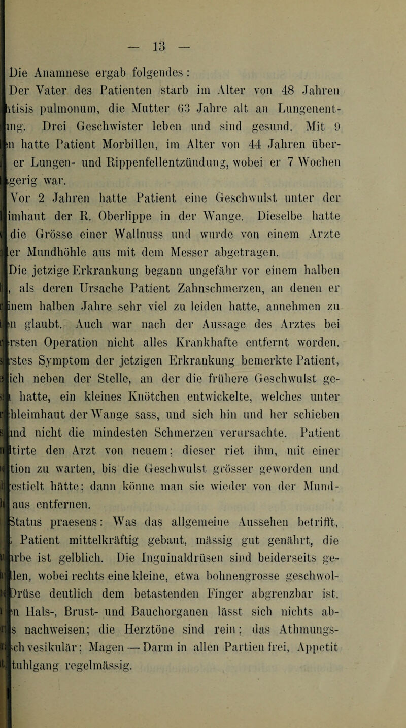 Die Anamnese ergab folgendes : Der Vater des Patienten starb im Alter von 48 Jahren itisis pulmonum, die Mutter 63 Jahre alt an Lungenent- ng. Drei Geschwister leben und sind gesund. Mit 9 n hatte Patient Morbiden, im Alter von 44 Jahren über- er Lungen- und Rippenfellentzündung, wobei er 7 Wochen gerig war. Vor 2 Jahren hatte Patient eine Geschwulst unter der imhaut der R. Oberlippe in der Wange. Dieselbe hatte die Grösse einer Wallnuss und wurde von einem Arzte er Mundhöhle aus mit dem Messer abgetragen. Die jetzige Erkrankung begann ungefähr vor einem halben als deren Ursache Patient Zahnschmerzen, an denen er [j|uem halben Jahre sehr viel zu leiden hatte, annehmen zu n glaubt. Auch war nach der Aussage des Arztes bei rsten Operation nicht alles Krankhafte entfernt worden, stes Symptom der jetzigen Erkrankung bemerkte Patient, ich neben der Stelle, an der die frühere Geschwulst ge- m hatte, ein kleines Knötchen entwickelte, welches unter hleimhaut der Wange sass, und sich hin und her schieben |ind nicht die mindesten Schmerzen verursachte. Patient tirte den Arzt von neuem; dieser riet ihm, mit einer tion zu warten, bis die Geschwulst grösser geworden und estielt hätte; dann könne man sie wieder von der Mund- aus entfernen. Status praesens: Was das allgemeine Aussehen betrifft, ; Patient mittelkräftig gebaut, mässig gut genährt, die |prbe ist gelblich. Die Inguinaldrüsen sind beiderseits ge- len, wobei rechts eine kleine, etwa bohnengrosse geschwol- )rüse deutlich dem betastenden Finger abgrenzbar ist. )\\ Hals-, Brust- und Bauchorganen lässt sich nichts ab- s nachweisen; die Herztöne sind rein; das Athmungs- schvesikulär; Magen — Darm in allen Partien frei, Appetit tuhlgaiig regelmässig.