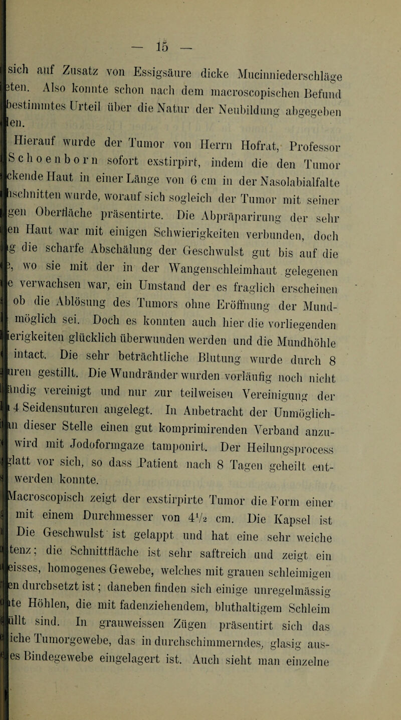 sich auf Zusatz von Essigsäure dicke Muciuniederschläge teu. Also konnte schon nach dem macroscopischen Befund bestimmtes Erteil über die Natur der Neubildung abgegeben ‘en. Hierauf wurde der Tumor von Herrn Hofrat, Professor Schoenborn sofort exstirpirt, indem die den Tumor ckende Haut in einer Länge von 6 cm in der Nasolabialfalte ischnitten wurde, worauf sich sogleich der Tumor mit seiner »en Obei fläche präsentirte. Die Abpräparirung der sehr en Haut war mit einigen Schwierigkeiten verbunden, doch g die scharfe Abschälung der Geschwulst gut bis auf die wo sie mit der in der Wangenschleimhaut gelegenen e verwachsen war, ein Umstand der es fraglich erscheinen ob die Ablösung des Tumors ohne Eröffnung der Mund¬ möglich sei. Doch es konnten auch hier die vorliegenden erigkeiten glücklich überwunden werden und die Mundhöhle intact. Die sehr beträchtliche Blutung wurde durch 8 uren gestillt. Die Wundränder wurden vorläufig noch nicht indig vereinigt und nur zur teilweisen Vereinigung der 4 Seidensuturen angelegt. In Anbetracht der Unmöglich- n dieser Stelle einen gut komprimirenden Verband anzu- wird mit Jodoformgaze tamponirt. Der Heilungsprocess latt vor sich, so dass Patient nach 8 Tagen geheilt ent- werden konnte. Macroscopisch zeigt der exstirpirte Tumor die Form einer mit einem Durchmesser von 41/* cm. Die Kapsel ist Die Geschwulst ist gelappt und hat eine sehr weiche tenz, die Schnittfläche ist sehr saftreich und zeigt ein eisses, homogenes Gewebe, welches mit grauen schleimigen sn duicbsetzt ist, daneben finden sich einige unregelmässig ite Höhlen, die mit fadenziehendem, bluthaltigem Schleim üllt sind. In grauweissen Zügen präsentirt sich das iclie lumorgewebe, das in durchschimmerndes, glasig aus- es Bindegewebe eingelagert ist. Auch sieht man einzelne