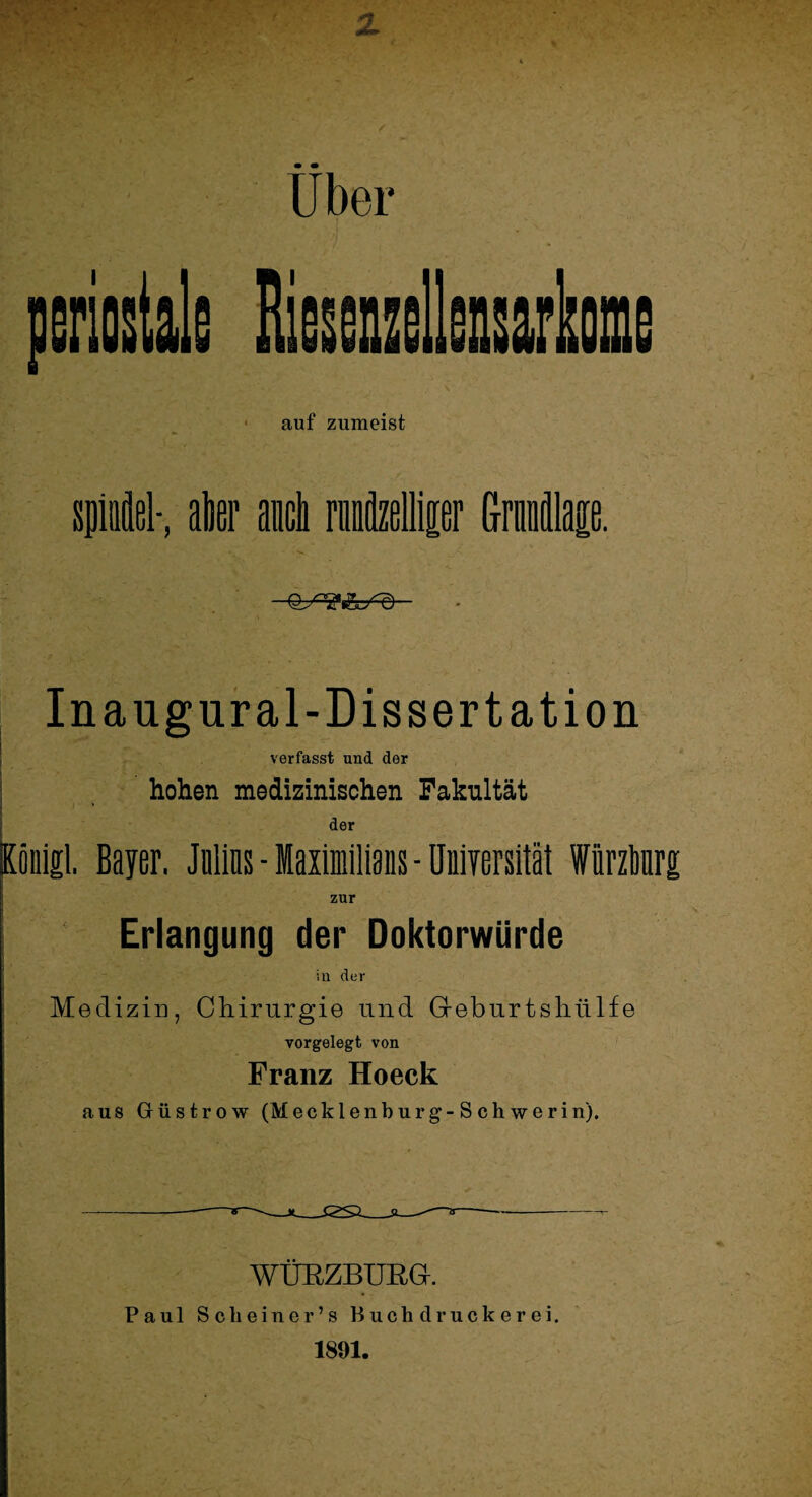 Uber periostals Rissenzellensarkome auf zumeist spiel-, aller auch rmtollipr Grimälage. Inaugural-Dissertation verfasst und der hohen medizinischen Fakultät - * der Koiiigl. Bayer. Jnlins - laximilians - Universität WürzMrg zur Erlangung der Doktorwürde in der Medizin, Chirurgie und Greburtsliülfe vorgelegt von Franz Hoeck aus Güstrow (Mecklenburg-Schwerin). WÜRZBURG. Paul Scheiner’s Buchdruckerei. 1891.