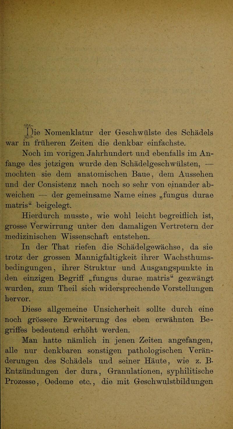 Die Nomenklatur der Geschwülste des Schädels war in früheren Zeiten die denkbar einfachste. Noch im vorigen Jahrhundert und ebenfalls im An¬ fänge des jetzigen wurde den Schädelgeschwülsten, — mochten sie dem anatomischen Baue, dem Aussehen und der Consistenz nach noch so sehr von einander ab¬ weichen ■— der gemeinsame Name eines „fungus durae rnatris“ beigelegt. Hierdurch musste, wie wohl leicht begreiflich ist, grosse Verwirrung unter den damaligen Vertretern der medizinischen Wissenschaft entstehen. In der That riefen die Schädelgewächse, da sie trotz der grossen Mannigfaltigkeit ihrer Wachsthums¬ bedingungen, ihrer Struktur und Ausgangspunkte in den einzigen Begriff „fungus durae matris“ gezwängt _ i wurden, zum Theil sich widersprechende Vorstellungen hervor. Diese allgemeine Unsicherheit sollte durch eine noch grössere Erweiterung des eben erwähnten Be¬ griffes bedeutend erhöht werden. Man hatte nämlich in jenen Zeiten angefangen, alle nur denkbaren sonstigen pathologischen Verän¬ derungen des Schädels und seiner Häute, wie z. B- Entzündungen der dura, Granulationen, syphilitische Prozesse, Oedeme etc., die mit Geschwulstbildungen