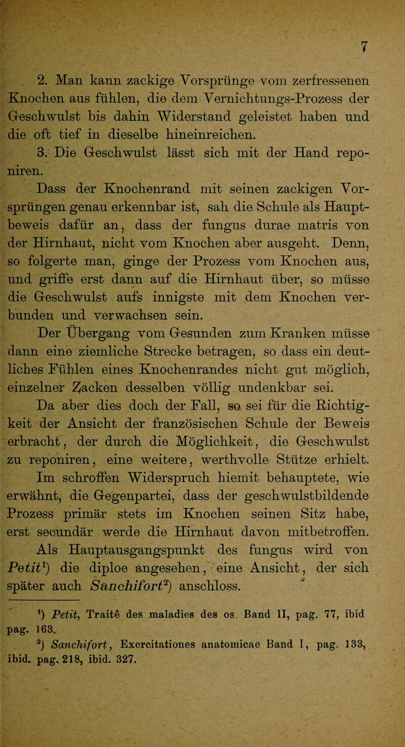 2. Man kann zackig© Vorsprünge vom zerfressenen Knocken aus fühlen, die dem Vernichtungs-Proz-ess der Geschwulst bis dahin Widerstand geleistet haben und die oft tief in dieselbe hineinreichen. 3. Die Geschwulst lässt sich mit der Hand repo- niren. Dass der Knochenrand mit seinen zackigen Vor¬ sprüngen genau erkennbar ist, sah die Schule als Haupt¬ beweis dafür an, dass der fungus durae matris von der Hirnhaut, nicht vom Knochen aber ausgeht. Denn, so folgerte man, ginge der Prozess vom Knochen aus, und griffe erst dann auf die Hirnhaut über, so müsse die Geschwulst aufs innigste mit dem Knochen ver¬ bunden und verwachsen sein. Der Übergang vom Gesunden zum Kranken müsse dann eine ziemliche Strecke betragen, so dass ein deut¬ liches Kühlen eines Knochenrandes nicht gut möglich, einzelner packen desselben völlig undenkbar sei. Da aber dies doch der Fall, so sei für die Dichtig¬ keit der Ansicht der französischen Schule der Beweis erbracht, der durch die Möglichkeit, die Geschwulst zu reponiren, eine weitere, werthvolle Stütze erhielt. Im schroffen Widerspruch hiemit behauptete, wie erwähnt, die Gegenpartei, dass der geschwulstbildende Prozess primär stets im Knochen seinen Sitz habe, erst secundär werde die Hirnhaut davon mitbetroffen. Als Hauptausgangspunkt des fungus wird von Petit1) die diploe angesehen, eine Ansicht, der sich später auch Sanchifort2) anschloss. ‘) Petit, Traite des maladies des os Band II, pag. 77, ibid pag. 163. 2) Sanchifort, Exereitationes anatomicae Band I, pag. 133, ibid. pag, 218, ibid. 327.