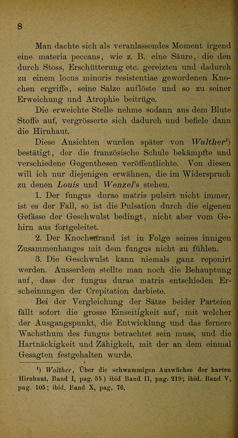 Man dachte sich als veranlassendes Moment irgend eine materia peccans, wie z. B. eine Säure, die den durch Stoss, Erschütterung etc. gereizten und dadurch zu einem locus minoris resistentiae gewordenen Kno¬ chen ergriffe, seine Salze auflöste und so zu seiner Erweichung und Atrophie beitrüge. Die erweichte Stelle nehme sodann aus dem Blute Stoffe auf, vergrösserte sich dadurch und befiele dann die Hirnhaut. Diese Ansichten wurden später von Waltherl) bestätigt, der die französische Schule bekämpfte und verschiedene Gegenthesen veröffentlichte. Von diesen will ich nur diejenigen erwähnen, die im Widerspruch zu denen Louis und Wenzel’s, stehen. 1. Der fungus durae matris pulsirt nicht immer, ist es der Fall, so ist die Pulsation durch die eigenen Gefässe der Geschwulst bedingt, nicht aber vom Ge¬ hirn aus fortgeleitet. 2. Der Knochenrand ist in Folge seines innigen Zusammenhanges mit dem fungus nicht zu fühlen. 3. Die Geschwulst kann niemals ganz reponirt werden. Ausserdem stellte man noch die Behauptung auf, dass der fungus durae matris entschieden Er¬ scheinungen der Crepitation darbiete. Bei der Vergleichung der Sätze beider Parteien fällt sofort die grosse Einseitigkeit auf, mit welcher der Ausgangspunkt, die Entwicklung und das fernere Wachsthum des fungus betrachtet sein muss, und die Hartnäckigkeit und Zähigkeit, mit der an dem einmal Gesagten festgehalten wurde. - * 1) Walther, Über die schwammigen Auswüchse der harten Hirnhaut, Band I, pag. 55) ibid Band II, pag. 219; ibid. Band V, pag. 105; ibid. Band X, pag. 76,