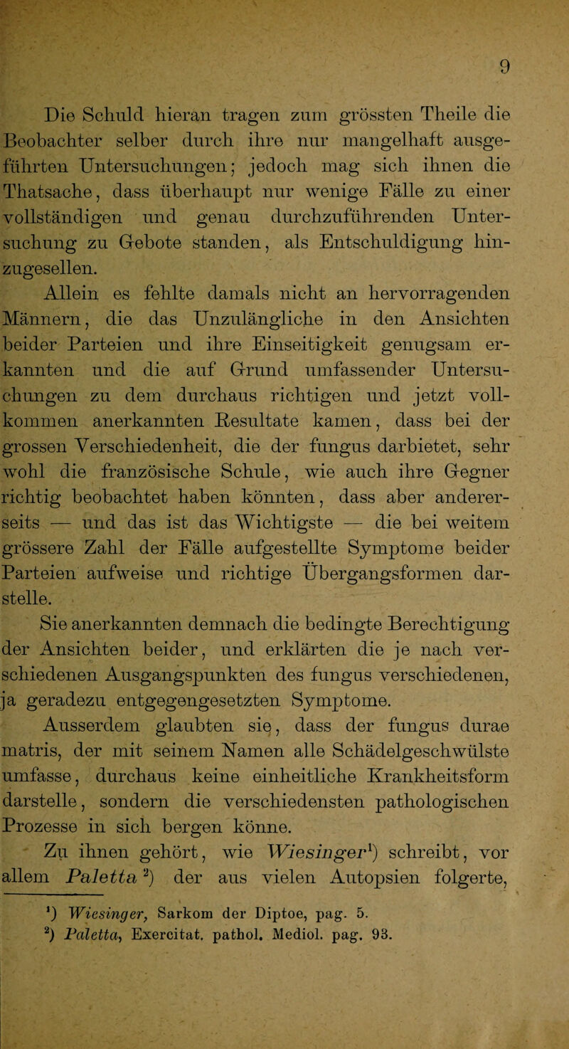 Die Schuld hieran tragen zum grössten Theile die Beobachter selber durch ihre nur mangelhaft ausge¬ führten Untersuchungen; jedoch mag sich ihnen die Thatsache, dass überhaupt nur wenige Fälle zu einer vollständigen und genau durchzuführenden Unter¬ suchung zu Gebote standen, als Entschuldigung hin¬ zugesellen. Allein es fehlte damals nicht an hervorragenden Männern, die das Unzulängliche in den Ansichten beider Parteien und ihre Einseitigkeit genugsam er¬ kannten und die auf Grund umfassender Untersu¬ chungen zu dem durchaus richtigen und jetzt voll¬ kommen anerkannten Resultate kamen, dass bei der grossen Verschiedenheit, die der fungus darbietet, sehr wohl die französische Schule, wie auch ihre Gegner richtig beobachtet haben könnten, dass aber anderer¬ seits — und das ist das Wichtigste — die bei weitem grössere Zahl der Fälle aufgestellte Symptome beider Parteien aufweise und richtige Übergangsformen dar¬ stelle. Sie anerkannten demnach die bedingte Berechtigung der Ansichten beider, und erklärten die je nach ver¬ schiedenen Ausgangspunkten des fungus verschiedenen, ja geradezu entgegengesetzten Symptome. Ausserdem glaubten sie, dass der fungus durae matris, der mit seinem Namen alle Schädelgeschwülste umfasse, durchaus keine einheitliche Krankheitsform darstelle, sondern die verschiedensten pathologischen Prozesse in sich bergen könne. Zu ihnen gehört, wie Wiesinger1) schreibt, vor allem Palette2) der aus vielen Autopsien folgerte, ‘) Wiesinger, Sarkom der Diptoe, pag. 5. 2) Valetta, Exercitat. pathol. Mediol. pag. 93.