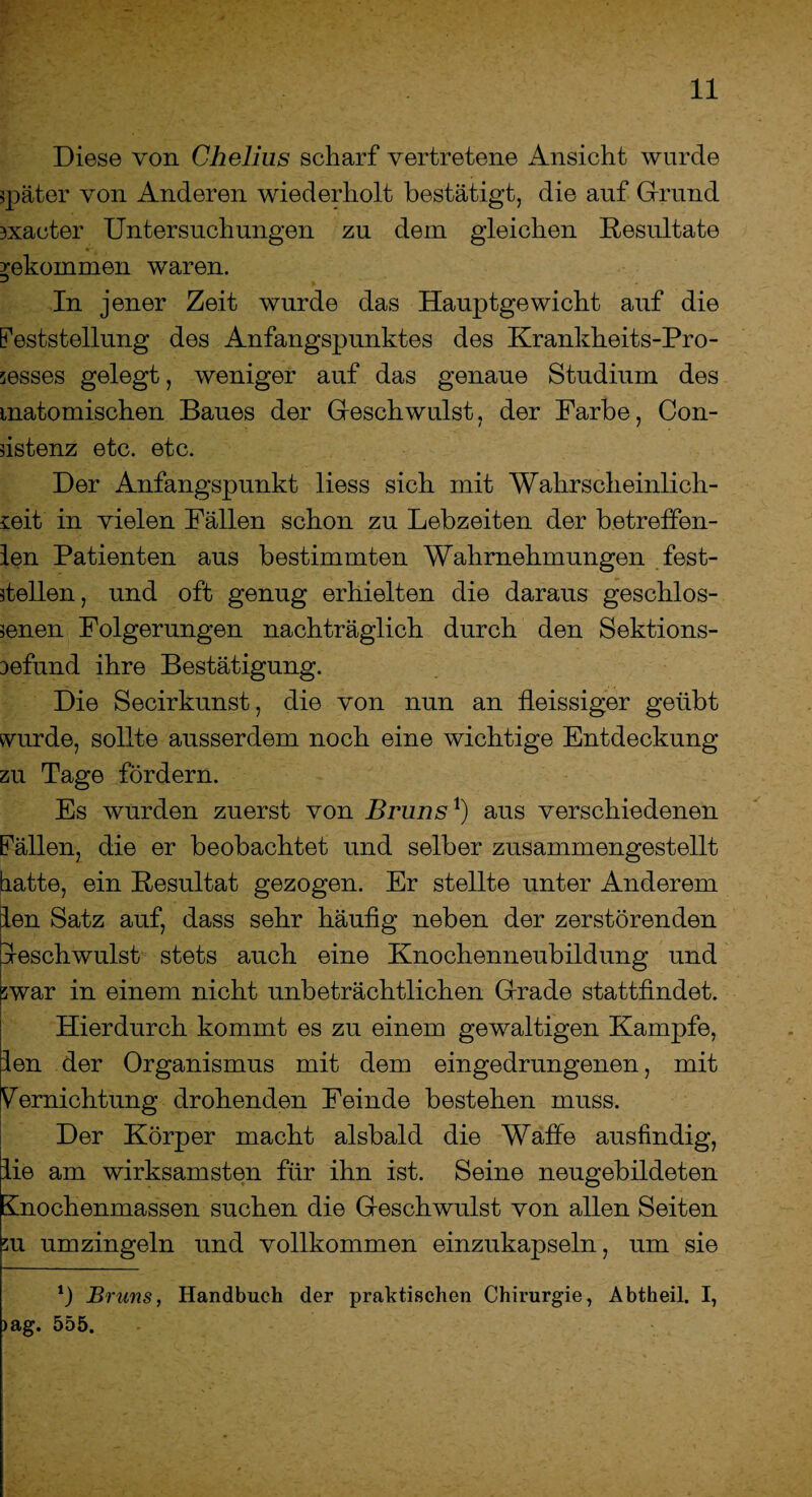 Diese von Chelius scharf vertretene Ansicht wurde später von Anderen wiederholt bestätigt, die auf Grund rxaeter Untersuchungen zu dem gleichen Resultate bekommen waren. In jener Zeit wurde das Hauptgewicht auf die Feststellung des Anfangspunktes des Krankheits-Pro- ;esses gelegt, weniger auf das genaue Studium des matomischen Baues der Geschwulst, der Farbe, Con¬ dstenz etc. etc. Der Anfangspunkt liess sich mit Wahrscheinlich¬ keit in vielen Fällen schon zu Lebzeiten der betreffen- len Patienten aus bestimmten Wahrnehmungen fest¬ stellen, und oft genug erhielten die daraus geschlos¬ senen Folgerungen nachträglich durch den Sektions- Defund ihre Bestätigung. Die Secirkunst, die von nun an fleissiger geübt wurde, sollte ausserdem noch eine wichtige Entdeckung zu Tage fördern. Es wurden zuerst von Bruns1) aus verschiedenen Fällen, die er beobachtet und selber zusammengestellt batte, ein Resultat gezogen. Er stellte unter Anderem len Satz auf, dass sehr häutig neben der zerstörenden Geschwulst stets auch eine Knochenneubildung und jwar in einem nicht unbeträchtlichen Grade stattfindet. Hierdurch kommt es zu einem gewaltigen Kampfe, len der Organismus mit dem eingedrungenen, mit Vernichtung drohenden Feinde bestehen muss. Der Körper macht alsbald die Waffe ausfindig, lie am wirksamsten für ihn ist. Seine neugebildeten Knochenmassen suchen die Geschwulst von allen Seiten m umzingeln und vollkommen einzukapseln, um sie *) Bruns, Handbuch der praktischen Chirurgie, Abtheil. I, >ag. 555.