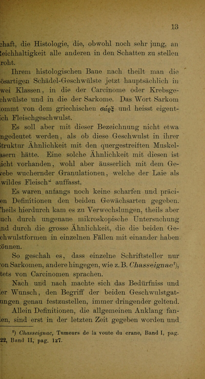 chafb, die Histologie, die, obwohl noch sehr jung, an Reichhaltigkeit alle anderen in den Schatten zu stellen rollt. Ihrem histologischen Baue nach theilt man die ösartigen Schädel-Gleschwülste jetzt hauptsächlich in wei Klassen, in die der Carcinome oder Krebsge- chwülste und in die der Sarkome. Das Wort Sarkom :ommt von dem griechischen acco'B und heisst eigent- ich Fleischgeschwulst. Es soll aber mit dieser Bezeichnung nicht etwa ngedeutet werden, als ob diese Geschwulst in ihrer Struktur Ähnlichkeit mit den quergestreiften Muskel- asern hätte. Eine solche Ähnlichkeit mit diesen ist acht vorhanden, wohl aber äusserlich mit dem Ge¬ webe wuchernder Granulationen, welche der Laie als wildes Fleisch^ auffasst. Es waren anfangs noch keine scharfen und präci- en Definitionen den beiden Gewächsarten gegeben, dieils hierdurch kam es zu Verwechslungen, theils aber uch durch ungenaue mikroskopische Untersuchung tnd durch die grosse Ähnlichkeit, die die beiden Ge- chwulstformen in einzelnen Fällen mit einander haben :önnen. So geschah es, dass einzelne Schriftsteller nur 'on Sarkomen, andere hingegen, wie z. B. Chasseignac!), tets von Carcinomen sprachen. Fach und nach machte sich das Bedürfniss und nr Wunsch, den Begriff der beiden Geschwulstgat¬ ungen genau festzustellen, immer dringender geltend. Allein Definitionen, die allgemeinen Anklang fan¬ den, sind erst in der letzten Zeit gegeben worden und ‘) Chasseignac, Tumeurs de la voute du crane, Band I, pag. 22, Band II, pag. Iü7.