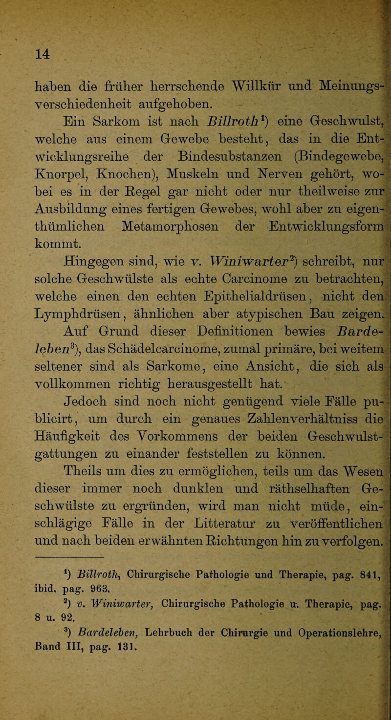 haben die früher herrschende Willkür und Meinungs¬ verschiedenheit aufgehoben. Ein Sarkom ist nach Billroth*) eine Geschwulst, welche aus einem Gewebe besteht, das in die Ent¬ wicklungsreihe der Bindesubstanzen (Bindegewebe, Knorpel, Knochen), Muskeln und Nerven gehört, wo¬ bei es in der Kegel gar nicht oder nur theilweise zur Ausbildung eines fertigen Gewebes, wohl aber zu eigen- thümlichen Metamorphosen der Entwicklungsform kommt. Hingegen sind, wie v. Winiwarter* 2) schreibt, nur solche Geschwülste als echte Carcinome zu betrachten, welche einen den echten Epithelialdriisen, nicht den Lymphdriisen, ähnlichen aber atypischen Bau zeigen. Auf Grund dieser Definitionen bewies Barde- iehen3), das Schadelcarcinome, zumal primäre, bei weitem seltener sind als Sarkome, eine Ansicht, die sich als vollkommen richtig herausgestellt hat. Jedoch sind noch nicht genügend viele Fälle pu- - blicirt, um durch ein genaues Zahlenverhältniss die Häufigkeit des Vorkommens der beiden Geschwulst¬ gattungen zu einander feststellen zu können. Theils um dies zu ermöglichen, teils um das Wesen dieser immer noch dunklen und räthselhaften Ge¬ schwülste zu ergründen, wird man nicht müde, ein¬ schlägige Fälle in der Litteratur zu veröffentlichen und nach beiden erwähnten Richtungen hin zu verfolgen. *) Billroth, Chirurgische Pathologie und Therapie, pag. 841, ibid, pag. 968. 2) v. Winiwarter, Chirurgische Pathologie u-. Therapie, pag. 8 u. 92. 3) Bardelehen, Lehrbuch der Chirurgie und Operationslehre, Band III, pag. 131. * i‘