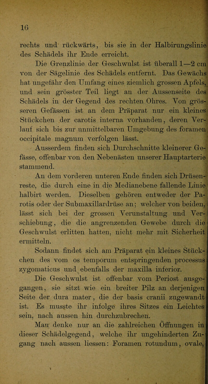 rechts und rückwärts, bis sie in der Halbirungslinie des Schädels ihr Ende erreicht. Die Grenzlinie der Geschwulst ist überall 1—2 cm von der Sägelinie des Schädels entfernt. Das Gewächs hat ungefähr den Umfang eines ziemlich grossen Apfels, und sein grösster Teil liegt an der Aussenseite des Schädels in der Gegend des rechten Ohres. Von grös-, seren Gefässen ist an dem Präparat nur ein kleines Stückchen der carotis interna vorhanden, deren Ver¬ lauf sich bis zur unmittelbaren Umgebung des foramen occipitale magnum verfolgen lässt. Ausserdem finden sich Durchschnitte kleinerer Ge- fässe, offenbar von den Nebenästen unserer Hauptarterie stammend. An dem vorderen unteren Ende finden sich Drüsen¬ reste, die durch eine in die Medianebene fallende Linie halbirt werden. Dieselben gehören entweder der Pa¬ rotis oder der Submaxillardriise an; welcher von beiden, lässt sich bei der grossen Verunstaltung und Ver¬ schiebung , die die angrenzenden Gewebe durch die Geschwulst erlitten hatten, nicht mehr mit Sicherheit ermitteln. Sodann findet sich am Präparat ein kleines Stück¬ chen des vom os temporum entspringenden processus zygomaticus und ebenfalls der maxilla inferior. Die Geschwulst ist offenbar vom Periost ausge¬ gangen, sie sitzt wie ein breiter Pilz an derjenigen Seite der dura mater , die der basis cranii zugewandt ist. Es musste ihr infolge ihres Sitzes ein Leichtes sein, nach aussen hin durchzubrechen. Man denke nur an die zahlreichen Öffnungen in dieser Schädelgegend, welche ihr ungehinderten Zu¬ gang nach aussen Hessen: Foramen rotundum, ovale,