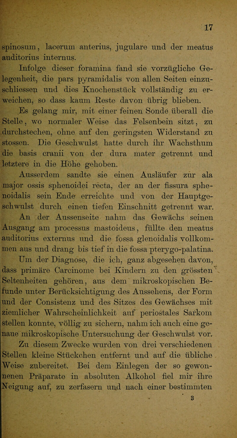 spinosum, lacermn anterius, jugulare und der rneatus auditorius internus. Infolge dieser foramina fand sie vorzügliche Ge¬ legenheit, die pars pyramidalis von allen Seiten einzu- schliessen und dies Knochenstück vollständig zu er¬ weichen, so dass kaum Reste davon übrig blieben. Es gelang mir, mit einer feinen Sonde überall die Stelle, wo normaler Weise das Felsenbein sitzt, zu durchstechen, ohne auf den geringsten Widerstand zu stossen. Die Geschwulst hatte durch ihr Wachsthum die basis cranii von der dura mater getrennt und letztere in die Höhe gehoben. Ausserdem sandte sie einen Ausläufer zur ala major ossis sphenoidei recta, der an der fissura sphe- noidalis sein Ende erreichte und von der Hauptge¬ schwulst durch einen tiefen Einschnitt getrennt war. An der Aussenseite nahm das Gewächs seinen Ausgang am processus mastoideus, füllte den rneatus auditorius externus und die fossa glenoidalis vollkom¬ men aus und drang bis tief in die fossa pterygo-palatina. Um der Diagnose, die ich, ganz abgesehen davon, dass primäre Carcinome bei Kindern zu den grössten s. Seltenheiten gehören, aus dem mikroskopischen Be¬ funde unter Berücksichtigung des Aussehens, der Form und der Consistenz und des Sitzes des Gewächses mit ziemlicher Wahrscheinlichkeit auf periostales Sarkom stellen konnte, völlig zu sichern, nahm ich auch eine ge¬ naue mikroskopische Untersuchung der Geschwulst vor. Zu diesem Zwecke wurden von drei verschiedenen Stellen kleine Stückchen entfernt und auf die übliche Weise zubereitet. Bei dem Einlegen der so gewon¬ nenen Präparate in absoluten Alkohol fiel mir ihre Neigung auf, zu zerfasern und nach einer bestimmten 3