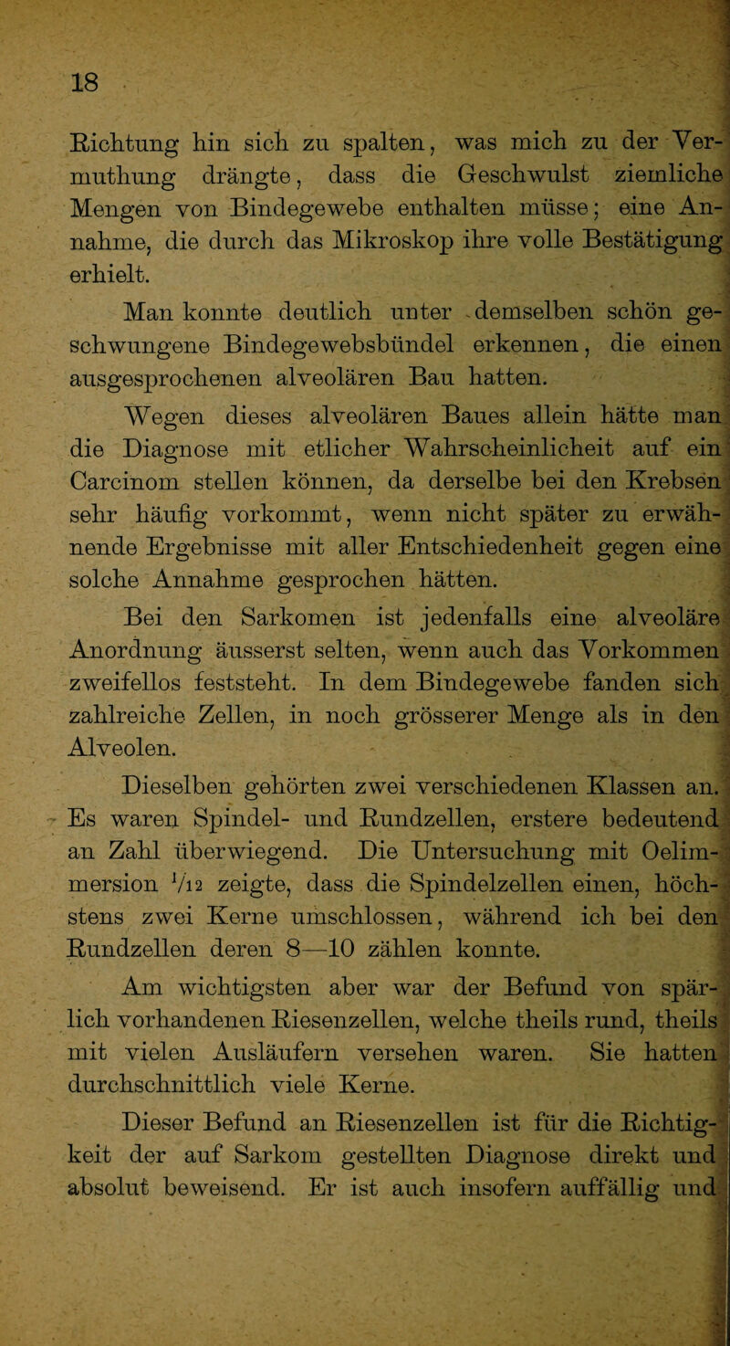 Sichtung hin sich zu spalten, was mich zu der Ver- muthung drängte, dass die Geschwulst ziemliche Mengen von Bindegewebe enthalten müsse; eine An¬ nahme, die durch das Mikroskop ihre volle Bestätigung erhielt. Man konnte deutlich unter demselben schön ge¬ schwungene Bindegewebsbündel erkennen, die einen ausgesprochenen alveolären Bau hatten. Wegen dieses alveolären Baues allein hätte man die Diagnose mit etlicher Wahrscheinlicheit auf ein' Carcinom stellen können, da derselbe bei den Krebsen sehr häufig vorkommt, wenn nicht später zu erwäh¬ nende Ergebnisse mit aller Entschiedenheit gegen eine solche Annahme gesprochen hätten. Bei den Sarkomen ist jedenfalls eine alveoläre Anordnung äusserst selten, wenn auch das Vorkommen zweifellos feststeht. In dem Bindegewebe fanden sich zahlreiche Zellen, in noch grösserer Menge als in den Alveolen. Dieselben gehörten zwei verschiedenen Klassen an. Es waren Spindel- und Kundzellen, erstere bedeutend an Zahl überwiegend. Die Untersuchung mit Oelim- mersion Via zeigte, dass die Spindelzellen einen, höch¬ stens zwei Kerne umschlossen, während ich bei den Kundzellen deren 8—10 zählen konnte. Am wichtigsten aber war der Befund von spär¬ lich vorhandenen Riesenzellen, welche theils rund, theils mit vielen Ausläufern versehen waren. Sie hatten durchschnittlich viele Kerne. Dieser Befund an Kiesenzellen ist für die Richtig¬ keit der auf Sarkom gestellten Diagnose direkt und absolut beweisend. Er ist auch insofern auffällig und