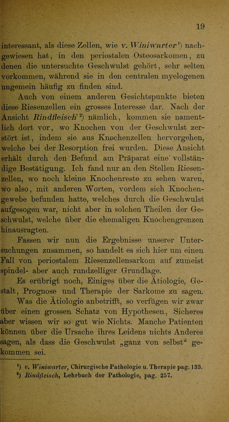 interessant, als diese Zellen, wie v. Winiwarter1) nacli- gewiesen hat, in den periostalen Osteosarkomen, zu denen die untersuchte Geschwulst gehört, sehr selten Vorkommen, während sie in den centralen myelogenen ungemein häufig zu finden sind. Auch von einem anderen Gesichtspunkte bieten diese Riesenzellen ein grosses Interesse dar. Rach der Ansicht Rindfleisch7‘2) nämlich, kommen sie nament¬ lich dort vor, wo Knochen von der Geschwulst zer¬ stört ist, indem sie aus Knpchenzellen hervorgehen, welche bei der Resorption frei wurden. Diese Ansicht erhält durch' den Befund am Präparat eine vollstän¬ dige Bestätigung. Ich fand nur an den Stellen Riesen¬ zellen, wo noch kleine Knochenreste zu sehen waren, wo also, mit anderen Worten, vordem sich Knochen¬ gewebe befunden hatte, welches durch die Geschwulst aufgesogen war, nicht aber in solchen Theilen der Ge¬ schwulst, welche über die ehemaligen Knochengrenzen hinausragten. Fassen wir nun die Ergebnisse unserer Unter¬ suchungen zusammen, so handelt es sich hier um einen Fall von periostalem Riesenzellensarkom auf zumeist spindel- aber auch rundzelliger Grundlage. Es erübrigt noch, Einiges über die Ätiologie, Ge¬ stalt, Prognose und Therapie der Sarkome zu sagen. Was die Ätiologie anbetrifft, so verfügen wir zwar über einen grossen Schatz von Hypothesen, Sicheres aber wissen wir so gut wie Nichts. Manche Patienten können über die Ursache ihres Leidens nichts Anderes sagen, als dass die Geschwulst „ganz von selbst“ ge¬ kommen sei. v, Winiwarter, Chirurgische Pathologie u. Therapie pag. 133. 2) Rindfleisch, Lehrbuch der Pathologie, pag. 257. '