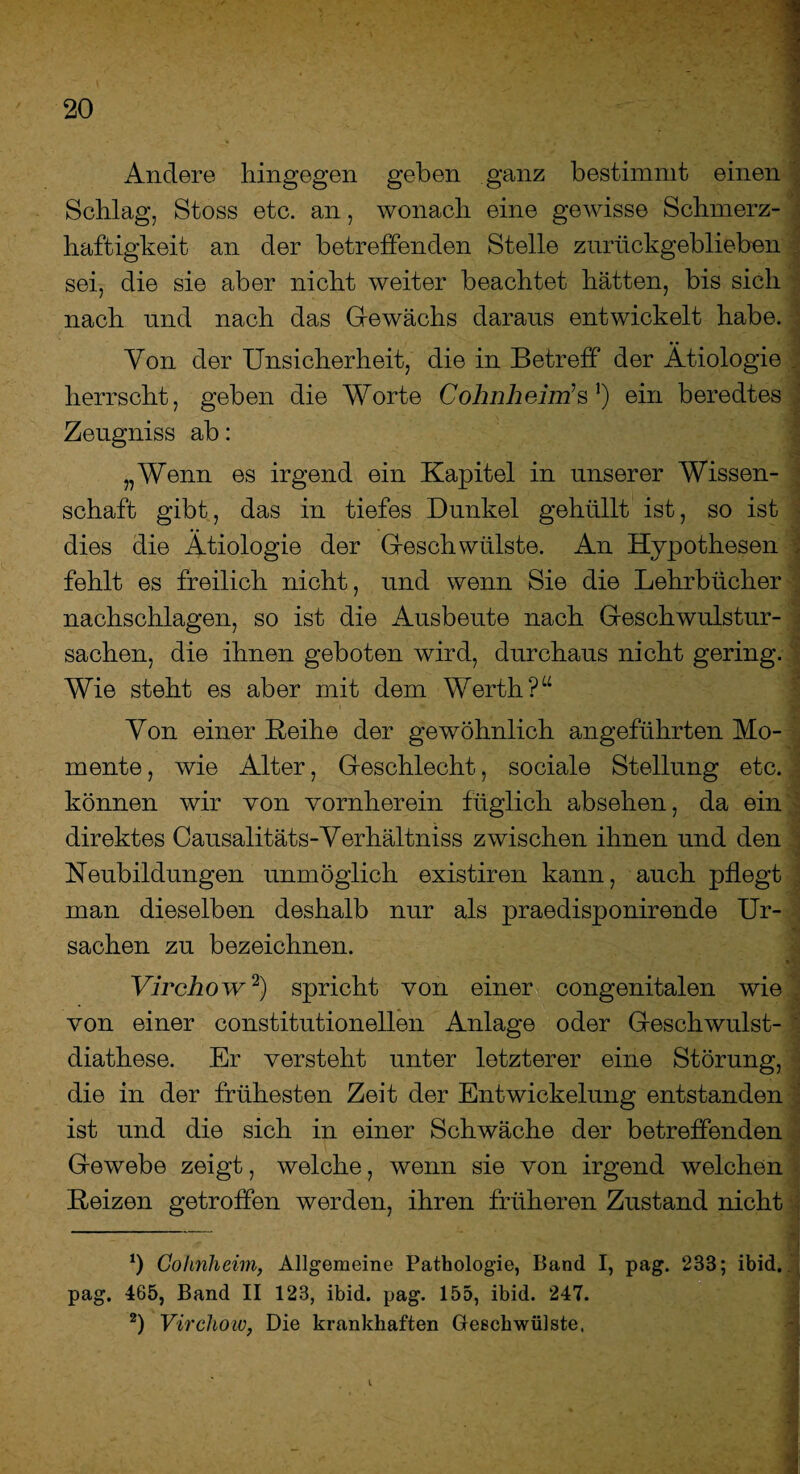 Andere hingegen geben ganz bestimmt einen Schlag, Stoss etc. an, wonach eine gewisse Schmerz¬ haftigkeit an der betreffenden Stelle zurückgeblieben sei, die sie aber nicht weiter beachtet hätten, bis sich nach und nach das Gewächs daraus entwickelt habe. .. Yon der Unsicherheit, die in Betreff der Ätiologie . herrscht, geben die Worte Cohnheim’s J) ein beredtes Zeugniss ab: „Wenn es irgend ein Kapitel in unserer Wissen¬ schaft gibt, das in tiefes Dunkel gehüllt ist, so ist dies die Ätiologie der Geschwülste. An Hypothesen fehlt es freilich nicht, und wenn Sie die Lehrbücher nachschlagen, so ist die Ausbeute nach Geschwulstur¬ sachen, die ihnen geboten wird, durchaus nicht gering. Wie steht es aber mit dem Werth?“ Von einer Reihe der gewöhnlich angeführten Mo¬ mente , wie Alter, Geschlecht, sociale Stellung etc. können wir von vornherein füglich absehen, da ein direktes Causalitäts-Verhältnis zwischen ihnen und den Neubildungen unmöglich existiren kann, auch pflegt man dieselben deshalb nur als praedisponirende Ur¬ sachen zu bezeichnen. Virehow* 2) spricht von einer congenitalen wie von einer constitutioneilen Anlage oder Geschwulst- diathese. Er versteht unter letzterer eine Störung, die in der frühesten Zeit der Entwickelung entstanden ist und die sich in einer Schwäche der betreffenden Gewebe zeigt, welche, wenn sie von irgend welchen Reizen getroffen werden, ihren früheren Zustand nicht *) Cohnheim, Allgemeine Pathologie, Band I, pag. 233; ibid. pag. 465, Band II 123, ibid. pag. 155, ibid. 247. 2) Virehow, Die krankhaften Geschwülste, 4