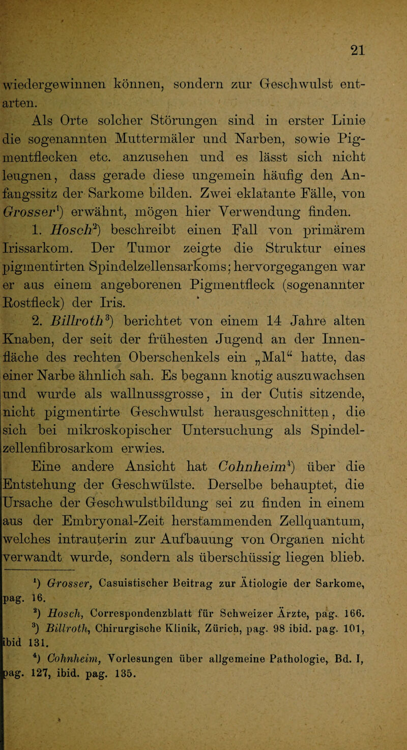 wiedergewinnen können, sondern zur Geschwulst ent¬ arten. Als Orte solcher Störungen sind in erster Linie die sogenannten Mnttermäler und Narben, sowie Pig¬ mentflecken etc. anzusehen und es lässt sich nicht leugnen, dass gerade diese ungemein häufig den An¬ fangssitz der Sarkome bilden. Zwei eklatante Fälle, von Grosserl) erwähnt, mögen hier Verwendung finden. 1. Ho sch'2) beschreibt einen Fall von primärem Irissarkom. Der Tumor zeigte die Struktur eines piginentirten Spindelzellensarkxuns; hervorgegangen war er aus einem angeborenen Pigmentfleck (sogenannter Rostfleck) der Iris. 2. Billroth3) berichtet von einem 14 Jahre alten Knaben, der seit der frühesten Jugend an der Innen¬ fläche des rechten Oberschenkels ein „Mal“ hatte, das einer Narbe ähnlich sah. Es begann knotig auszuwachsen und wurde als wallnussgrosse, in der Cutis sitzende, nicht pigmentirte Geschwulst herausgeschnitten, die sich bei mikroskopischer Untersuchung als Spindel- zellenfibrosarkom erwies. Eine andere Ansicht hat Cohnheim4) über die Entstehung der Geschwülste. Derselbe behauptet, die Ursache der Geschwulstbildung sei zu finden in einem aus der Embryonal-Zeit herstammenden Zellquantum, welches intrauterin zur Aufbauung von Organen nicht verwandt wurde, sondern als überschüssig liegen blieb. *) Grosser, Casuistischer Beitrag zur Ätiologie der Sarkome, pag. 16. 2) Hosch, Correspondenzblatt für Schweizer Ärzte, pag.. 166. 3) Billroth, Chirurgische Klinik, Zürich, pag. 98 ibid. pag. 101, ibid 131. 4) Cohnheim, Yorlesungen über allgemeine Pathologie, Bd. I, )ag. 127, ibid. pag. 135.