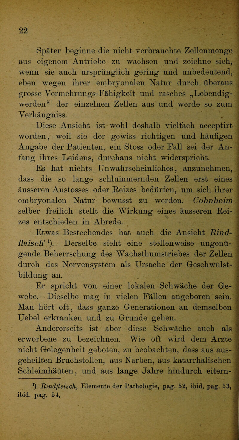 Später beginne die nicht verbrauchte Zellenmenge aus eigenem Antriebe zu wachsen und zeichne sich, wenn sie auch ursprünglich gering und unbedeutend, eben wegen ihrer embryonalen Natur durch überaus grosse Vermehrungs-Fähigkeit und rasches „Lebendig¬ werden“ der einzelnen Zellen aus und werde so zum Verhängniss. Diese Ansicht ist wohl deshalb vielfach acceptirt worden, weil sie der gewiss richtigen und häufigen Angabe der Patienten, ein Stoss oder Fall sei der An¬ fang ihres Leidens, durchaus nicht widerspricht. Es hat nichts Unwahrscheinliches, anzunehmen, dass die so lange schlummernden Zellen erst eines äusseren Anstosses oder Reizes bedürfen, um sich ihrer embryonalen Natur bewusst zu werden. Cohnheim selber freilich stellt die Wirkung eines äusseren Rei¬ zes entschieden in Abrede. Etwas Bestechendes hat auch die Ansicht Rind¬ fleisch’ *). Derselbe sieht eine stellenweise ungenü¬ gende Beherrschung des Wachsthumstriebes der Zellen durch das Nervensystem als Ursache der Geschwulst¬ bildung an. Er spricht von einer lokalen Schwäche der Ge¬ webe. Dieselbe mag in vielen Fällen angeboren sein. Man hört oft, dass ganze Generationen an demselben Uebel erkranken und zu Grunde gehen. Andererseits ist aber diese Schwäche auch als erworbene zu bezeichnen. Wie oft wird dem Arzte nicht Gelegenheit geboten, zu beobachten, dass aus aus- * geheilten Bruchstellen, aus Narben, aus katarrhalischen . Schleimhäuten, und aus lange Jahre hindurch eitem- *) Rindfleisch, Elemente der Pathologie, pag. 52, ibid. pag. 53, ibid. pag. 5t,