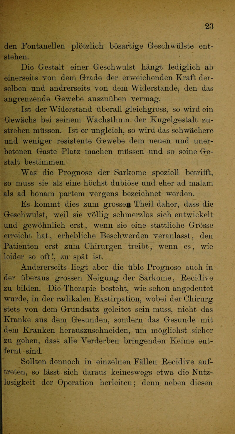 den Fontanellen plötzlich bösartige Geschwülste ent¬ stehen. Die Gestalt einer Geschwulst hängt lediglich ab einerseits von dem Grade der erweichenden Kraft der¬ selben und andrerseits von dem Widerstande, den das angrenzende Gewebe auszuüben vermag. Ist der Widerstand überall gleichgross, so wird ein Gewächs bei seinem Wachsthum der Kugelgestalt zu¬ streben müssen. Ist er ungleich, so wird das schwächere und weniger resistente Gewebe dem neuen und uner¬ betenen Gaste Platz machen müssen und so seine Ge¬ stalt bestimmen. Was die Prognose der Sarkome speziell betrifft, so muss sie als eine höchst dubiöse und eher ad malam als ad bonam partem vergens bezeichnet werden. Es kommt dies zum grossen Theil daher, dass die Geschwulst, weil sie völlig schmerzlos sich entwickelt und gewöhnlich erst, wenn sie eine stattliche Grösse erreicht hat, erhebliche Beschwerden veranlasst, den Patienten erst zum Chirurgen treibt, wenn es, wie leider so oft!, zu spät ist. Andererseits liegt aber die üble Prognose auch in der überaus grossen Neigung der Sarkome, ßecidive zu bilden. Die Therapie besteht, wie schon angedeutet wurde, in der radikalen Exstirpation, wobei der Chirurg stets von dem Grundsatz geleitet sein muss, nicht das Kranke aus dem Gesunden, sondern das Gesunde mit dem Kranken herauszuschneiden, um möglichst sicher zu gehen, dass alle Verderben bringenden Keime ent¬ fernt sind. Sollten dennoch in einzelnen Fällen ßecidive auf- treten, so lässt sich daraus keineswegs etwa die Nutz¬ losigkeit der Operation herleiten; denn neben diesen