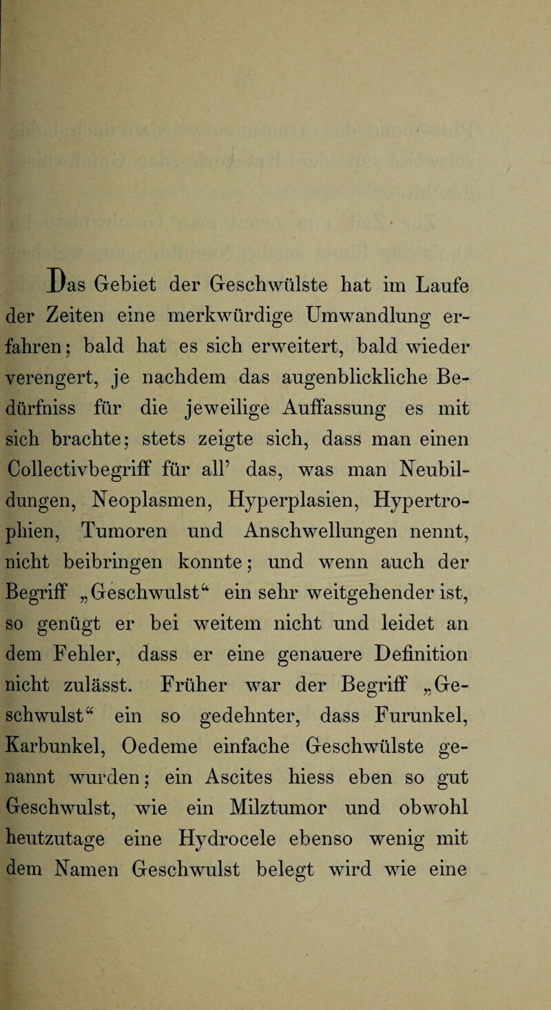 iJas Gebiet der Geschwülste hat im Laufe der Zeiten eine merkwürdige Umwandlung er¬ fahren; bald hat es sich erweitert, bald wieder verengert, je nachdem das augenblickliche Be- dürfniss für die jeweilige Auffassung es mit sich brachte; stets zeigte sich, dass man einen Collectivbegriff für all’ das, was man Neubil¬ dungen, Neoplasmen, Hyperplasien, Hypertro¬ phien, Tumoren und Anschwellungen nennt, nicht beibringen konnte; und wenn auch der Begriff „Geschwulst44 ein sehr weitgehender ist, so genügt er bei weitem nicht und leidet an dem Fehler, dass er eine genauere Definition nicht zulässt. Früher war der Begriff „Ge¬ schwulst“ ein so gedehnter, dass Furunkel, Karbunkel, Oedeme einfache Geschwülste ge¬ nannt wurden; ein Ascites hiess eben so gut Geschwulst, wie ein Milztumor und obwohl heutzutage eine Hydrocele ebenso wenig mit dem Namen Geschwulst belegt wird wie eine