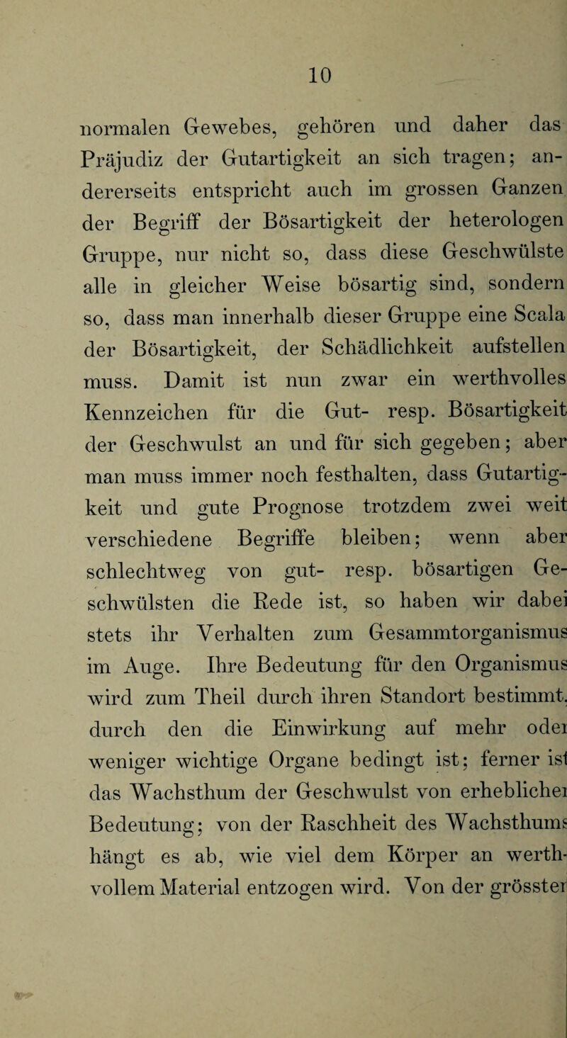 normalen Gewebes, gehören und daher das Präjudiz der Gutartigkeit an sich tragen; an¬ dererseits entspricht auch im grossen Ganzen der Begriff der Bösartigkeit der heterologen Gruppe, nur nicht so, dass diese Geschwülste alle in gleicher Weise bösartig sind, sondern so, dass man innerhalb dieser Gruppe eine Scala der Bösartigkeit, der Schädlichkeit aufstellen muss. Damit ist nun zwar ein werthvolles Kennzeichen für die Gut- resp. Bösartigkeit der Geschwulst an und für sich gegeben; aber man muss immer noch festhalten, dass Gutartig¬ keit und gute Prognose trotzdem zwei weit verschiedene Begriffe bleiben; wenn aber schlechtweg von gut- resp. bösartigen Ge¬ schwülsten die Rede ist, so haben wir dabei stets ihr Verhalten zum Gesammtorganismus im Auge. Ihre Bedeutung für den Organismus wird zum Theil durch ihren Standort bestimmt, durch den die Einwirkung auf mehr odei weniger wichtige Organe bedingt ist; ferner ist das Wachsthum der Geschwulst von erheblichei Bedeutung; von der Raschheit des Wachsthums hängt es ab, wie viel dem Körper an werth¬ vollem Material entzogen wird. Von der grösster