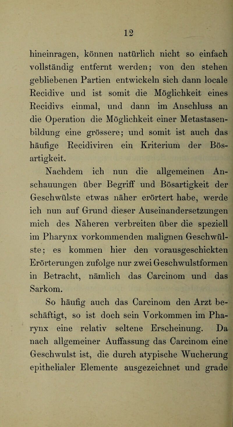 hineinragen, können natürlich nicht so einfach vollständig entfernt werden; von den stehen gebliebenen Partien entwickeln sich dann locale Recidive und ist somit die Möglichkeit eines Recidivs einmal, und dann im Anschluss an die Operation die Möglichkeit einer Metastasen¬ bildung eine grössere; und somit ist auch das häufige Recidiviren ein Kriterium der Bös¬ artigkeit. Nachdem ich nun die allgemeinen An¬ schauungen über Begriff und Bösartigkeit der Geschwülste etwas näher erörtert habe, werde ich nun auf Grund dieser Auseinandersetzungen mich des Näheren verbreiten über die speziell im Pharynx vorkommenden malignen Geschwül¬ ste ; es kommen hier den vorausgeschickten Erörterungen zufolge nur zwei Geschwulstformen in Betracht, nämlich das Carcinom und das Sarkom. So häufig auch das Carcinom den Arzt be¬ schäftigt, so ist doch sein Vorkommen im Pha¬ rynx eine relativ seltene Erscheinung. Da nach allgemeiner Auffassung das Carcinom eine Geschwulst ist, die durch atypische Wucherung epithelialer Elemente ausgezeichnet und grade