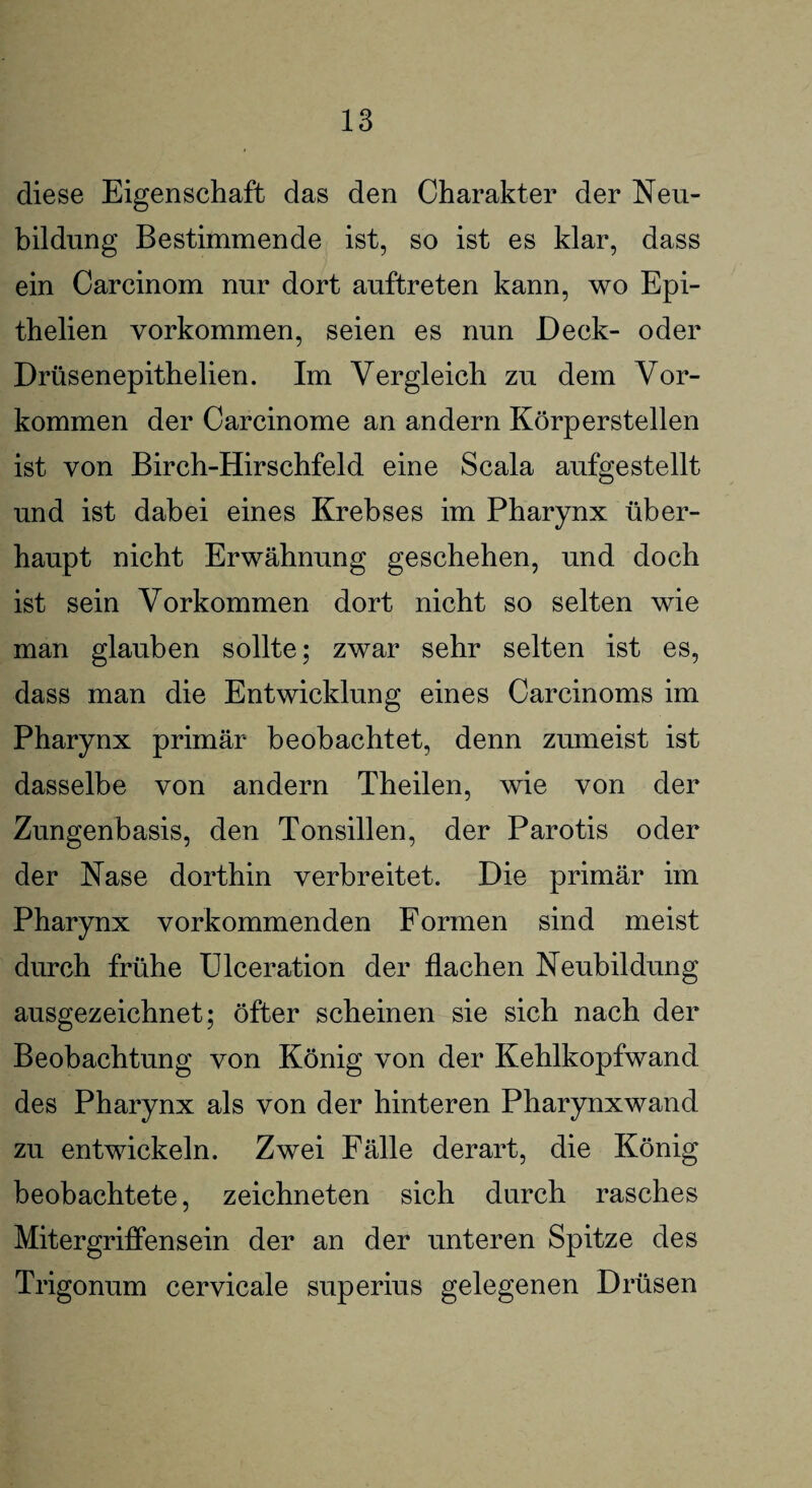 diese Eigenschaft das den Charakter der Neu¬ bildung Bestimmende ist, so ist es klar, dass ein Carcinom nur dort auftreten kann, wo Epi- thelien Vorkommen, seien es nun Deck- oder Drüsenepithelien. Im Vergleich zu dem Vor¬ kommen der Carcinome an andern Körperstellen ist von Birch-Hirschfeld eine Scala aufgestellt und ist dabei eines Krebses im Pharynx über¬ haupt nicht Erwähnung geschehen, und doch ist sein Vorkommen dort nicht so selten wie man glauben sollte; zwar sehr selten ist es, dass man die Entwicklung eines Carcinoms im Pharynx primär beobachtet, denn zumeist ist dasselbe von andern Theilen, wie von der Zungenbasis, den Tonsillen, der Parotis oder der Nase dorthin verbreitet. Die primär im Pharynx vorkommenden Formen sind meist durch frühe Ulceration der flachen Neubildung ausgezeichnet; öfter scheinen sie sich nach der Beobachtung von König von der Kehlkopfwand des Pharynx als von der hinteren Pharynxwand zu entwickeln. Zwei Fälle derart, die König beobachtete, zeichneten sich durch rasches Mit ergriffen sein der an der unteren Spitze des Trigonum cervicale superius gelegenen Drüsen