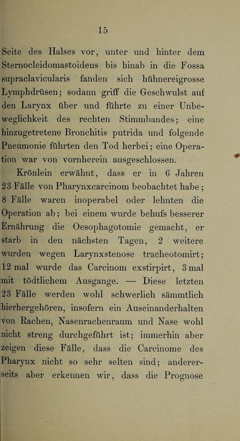 Seite des Halses vor, unter und hinter dem Sternocleidomastoideus bis hinab in die Fossa supraclavicularis fanden sich hühnereigrosse Lymphdrüsen; sodann griff die Geschwulst auf den Larynx über und führte zu einer Unbe¬ weglichkeit des rechten Stimmbandes; eine hinzugetretene Bronchitis putrida und folgende Pneumonie führten den Tod herbei; eine Opera¬ tion war von vornherein ausgeschlossen. Krönlein erwähnt, dass er in 6 Jahren 23 Fälle von Pharynxcarcinom beobachtet habe ; 8 Fälle waren inoperabel oder lehnten die Operation ab; bei einem wurde behufs besserer Ernährung die Oesophagotomie gemacht, er starb in den nächsten Tagen, 2 weitere wurden wegen Larynxstenose tracheotomirt; 12 mal wurde das Carcinom exstirpirt, 3 mal mit tödtlichem Ausgange. — Diese letzten 23 Fälle werden wohl schwerlich sämmtlich hierhergehören, insofern ein Auseinanderhalten von Rachen, Nasenrachenraum und Nase wohl nicht streng durchgeführt ist; immerhin aber zeigen diese Fälle, dass die Carcinome des Pharynx nicht so sehr selten sind; anderer¬ seits aber erkennen wir, dass die Prognose