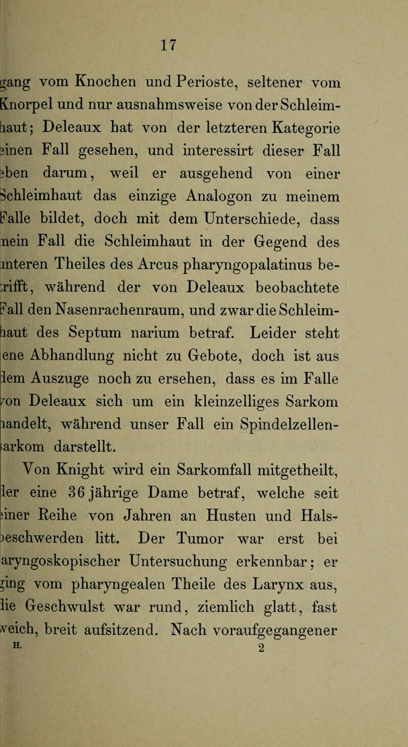 gang vom Knochen und Perioste, seltener vom Knorpel und nur ausnahmsweise von der Schleim¬ haut ; Deleaux hat von der letzteren Kategorie 3inen Fall gesehen, und interessirt dieser Fall 3ben darum, weil er ausgehend von einer Schleimhaut das einzige Analogon zu meinem Palle bildet, doch mit dem Unterschiede, dass nein Fall die Schleimhaut in der Gegend des unteren Theiles des Arcus pharyngopalatinus be¬ trifft, während der von Deleaux beobachtete |M1 den Nasenrachenraum, und zwar die Schleim¬ haut des Septum narium betraf. Leider steht ene Abhandlung nicht zu Gebote, doch ist aus lern Auszuge noch zu ersehen, dass es im Falle mn Deleaux sich um ein kleinzelliges Sarkom landelt, während unser Fall ein Spindelzellen- sarkom darstellt. Von Knight wird ein Sarkomfall mitgetheilt, ler eine 36 jährige Dame betraf, welche seit dner Reihe von Jahren an Husten und Hals- Beschwerden litt. Der Tumor war erst bei aryngoskopischer Untersuchung erkennbar; er ^ing vom pharyngealen Theile des Larynx aus, lie Geschwulst war rund, ziemlich glatt, fast veich, breit aufsitzend. Nach voraufgegangener