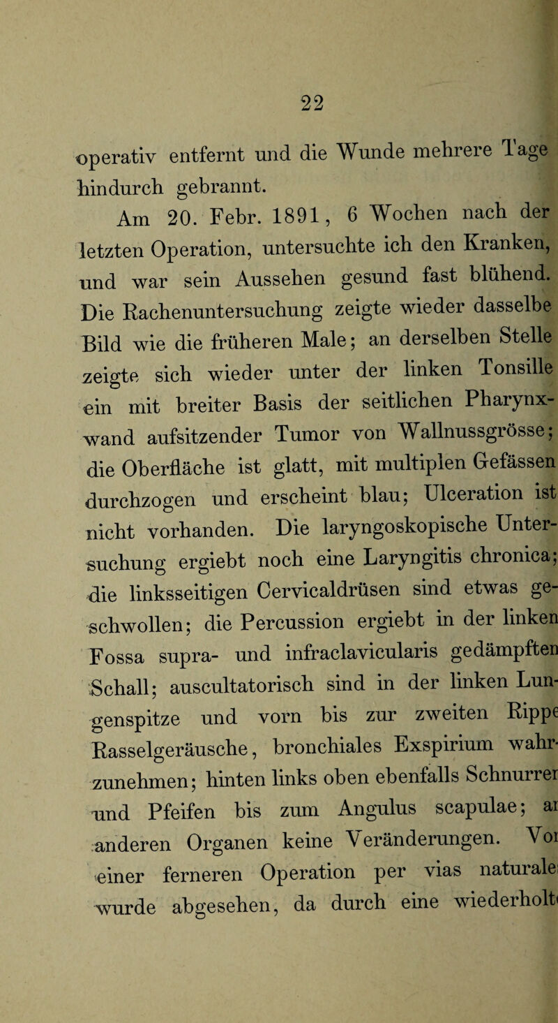 operativ entfernt und die Wunde mein eie dage hindurch gebrannt. Am 20. Febr. 1891, 6 Wochen nach der letzten Operation, untersuchte ich den Ivianken, und war sein Aussehen gesund fast blühend. Die Rachenuntersuchung zeigte wieder dasselbe Bild wie die früheren Male; an derselben Stelle zeigte sich wieder unter der linken Tonsille ein mit breiter Basis der seitlichen Pbaiynx- wand aufsitzender Tumor von Wallnussgrösse; die Oberfläche ist glatt, mit multiplen Gefässen durchzogen und erscheint blau; Ulceration ist nicht vorhanden. Die laryngoskopische Unter¬ suchung ergiebt noch eine Laryngitis chronica; die linksseitigen Cervicaldrüsen sind etwas ge¬ schwollen ; die Percussion ergiebt in der linken Fossa supra- und infraclavicularis gedämpften Schall; auscultatorisch sind in der linken Lun¬ genspitze und vorn bis zur zweiten Rippe Rasselgeräusche, bronchiales Exspirium wahr¬ zunehmen; hinten links oben ebenfalls Schnurrer und Pfeifen bis zum Angulus scapulae; ai anderen Organen keine Veränderungen. Voi einer ferneren Operation per vias naturale; wurde abgesehen, da durch eine wiederholt«