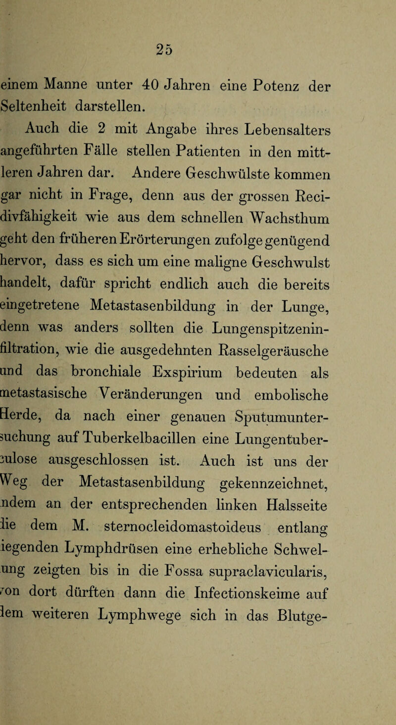 einem Manne unter 40 Jahren eine Potenz der Seltenheit darstellen. Auch die 2 mit Angabe ihres Lebensalters angeführten Fälle stellen Patienten in den mitt¬ leren Jahren dar. Andere Geschwülste kommen gar nicht in Frage, denn aus der grossen Reci- divfähigkeit wie aus dem schnellen Wachsthum geht den früheren Erörterungen zufolge genügend hervor, dass es sich um eine maligne Geschwulst handelt, dafür spricht endlich auch die bereits eingetretene Metastasenbildung in der Lunge, denn was anders sollten die Lungenspitzenin¬ filtration, wie die ausgedehnten Rasselgeräusche and das bronchiale Exspirium bedeuten als metastasische Veränderungen und embolische Herde, da nach einer genauen Sputumunter¬ suchung auf Tuberkelbacillen eine Lungentuber¬ kulose ausgeschlossen ist. Auch ist uns der Weg der Metastasenbildung gekennzeichnet, ndem an der entsprechenden linken Halsseite iie dem M. sternocleidomastoideus entlang iegenden Lymphdrüsen eine erhebliche Schwel¬ ung zeigten bis in die Fossa supraclavicularis, >r°n dort dürften dann die Infectionskeime auf lern weiteren Lymphwege sich in das Blutge-